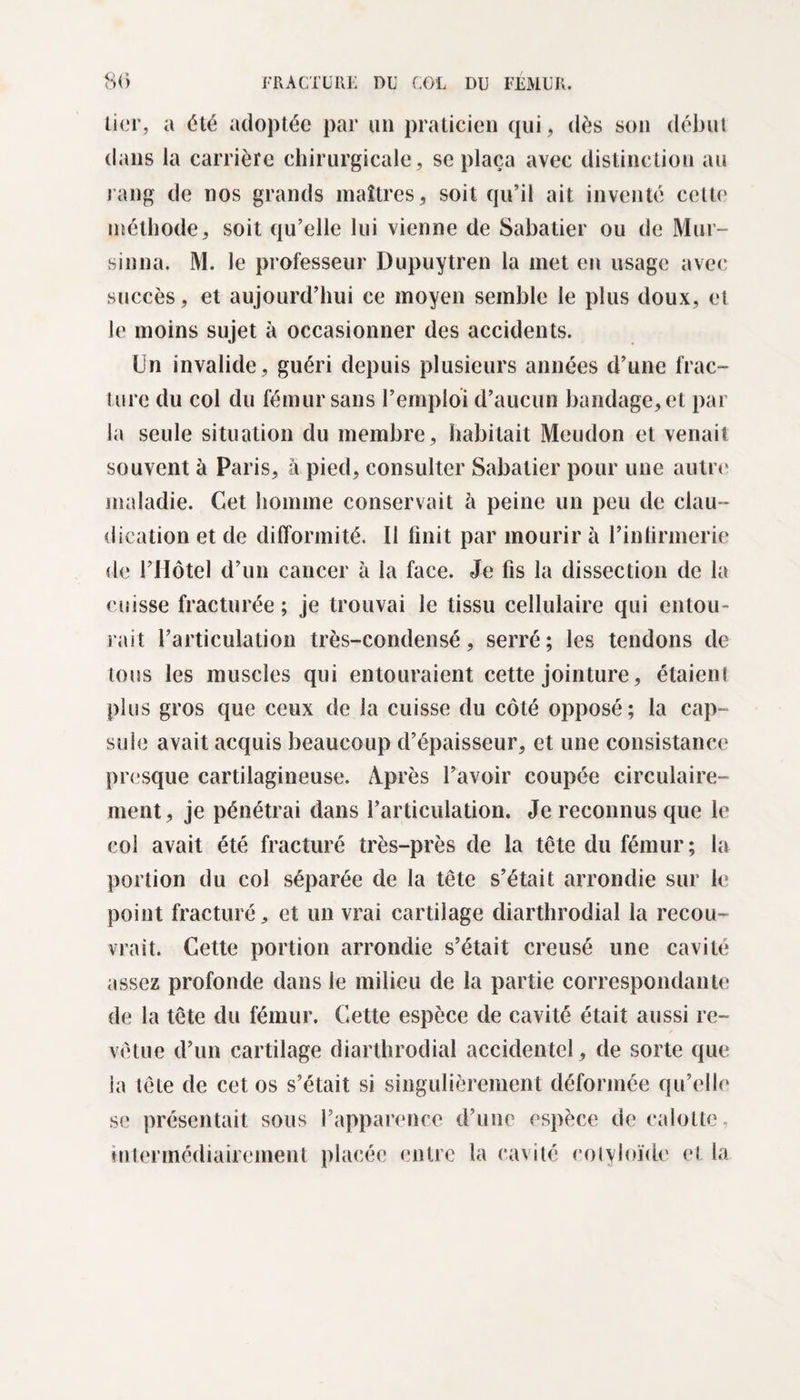 lier, a été adoptée par un praticien qui, dès son début dans la carrière chirurgicale, se plaça avec distinction au rang de nos grands maîtres, soit qu’il ait inventé cette méthode, soit qu’elle lui vienne de Sabatier ou de Mur- sinna. M. le professeur Dupuytren la met en usage avec succès, et aujourd’hui ce moyen semble le plus doux, et le moins sujet à occasionner des accidents. Un invalide, guéri depuis plusieurs années d’une frac¬ ture du col du fémur sans l’emploi d’aucun bandage, et par la seule situation du membre, habitait Meudon et venait souvent à Paris, à pied, consulter Sabatier pour une autre maladie. Cet homme conservait à peine un peu de clau ¬ dication et de difformité. Il finit par mourir à l’infirmerie de l’Hôtel d’un cancer à la face. Je fis la dissection de la cuisse fracturée; je trouvai le tissu cellulaire qui entou¬ rait l’articulation très-condensé, serré; les tendons de tous les muscles qui entouraient cette jointure, étaieni plus gros que ceux de la cuisse du côté opposé; la cap¬ sule avait acquis beaucoup d’épaisseur, et une consistance presque cartilagineuse. Après l’avoir coupée circulaire- ment, je pénétrai dans l’articulation. Je reconnus que le col avait été fracturé très-près de la tête du fémur; la portion du col séparée de la tête s’était arrondie sur le point fracturé, et un vrai cartilage diarthrodial la recou¬ vrait. Cette portion arrondie s’était creusé une cavité assez profonde dans le milieu de la partie correspondante de la tête du fémur. Cette espèce de cavité était aussi re¬ vêtue d’un cartilage diarthrodial accidentel, de sorte que la tête de cet os s’était si singulièrement déformée qu’elle se présentait sous l’apparence d’une espèce de calotte, intennédiairement placée entre la cavité cotyloïde et la