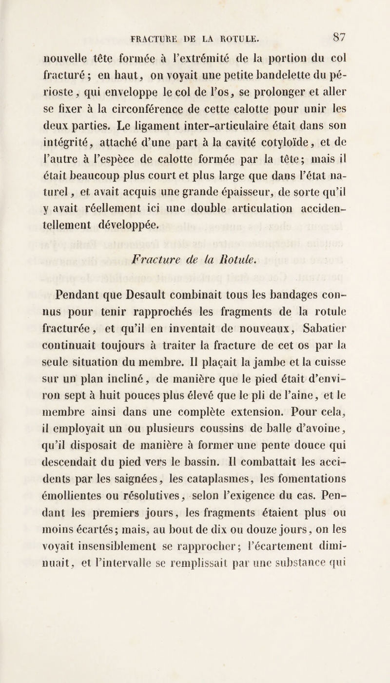 nouvelle tête formée à l’extrémité de la portion du col fracturé ; en haut, on voyait une petite bandelette du pé¬ rioste, qui enveloppe le col de l’os, se prolonger et aller se fixer à la circonférence de cette calotte pour unir les deux parties. Le ligament inter-articulaire était dans son intégrité, attaché d’une part à la cavité cotyloïde, et de l’autre à l’espèce de calotte formée par la tête; mais il était beaucoup plus court et plus large que dans l’état na¬ turel , et. avait acquis une grande épaisseur, de sorte qu’il y avait réellement ici une double articulation acciden¬ tellement développée. Fracture de la Rotule. Pendant que Desault combinait tous les bandages con¬ nus pour tenir rapprochés les fragments de la rotule fracturée, et qu’il en inventait de nouveaux, Sabatier continuait toujours à traiter la fracture de cet os par la seule situation du membre. Il plaçait la jambe et la cuisse sur un plan incliné, de manière que le pied était d’envi¬ ron sept à huit pouces plus élevé que le pli de l’aine, et le membre ainsi dans une complète extension. Pour cela, il employait un ou plusieurs coussins de balle d’avoine, qu’il disposait de manière à former une pente douce qui descendait du pied vers le bassin. Il combattait les acci¬ dents par les saignées, les cataplasmes, les fomentations émollientes ou résolutives, selon l’exigence du cas. Pen¬ dant les premiers jours, les fragments étaient plus ou moins écartés; mais, au bout de dix ou douze jours, on les voyait insensiblement se rapprocher; l’écartement dimi¬ nuait, et l’intervalle se remplissait par une substance qui
