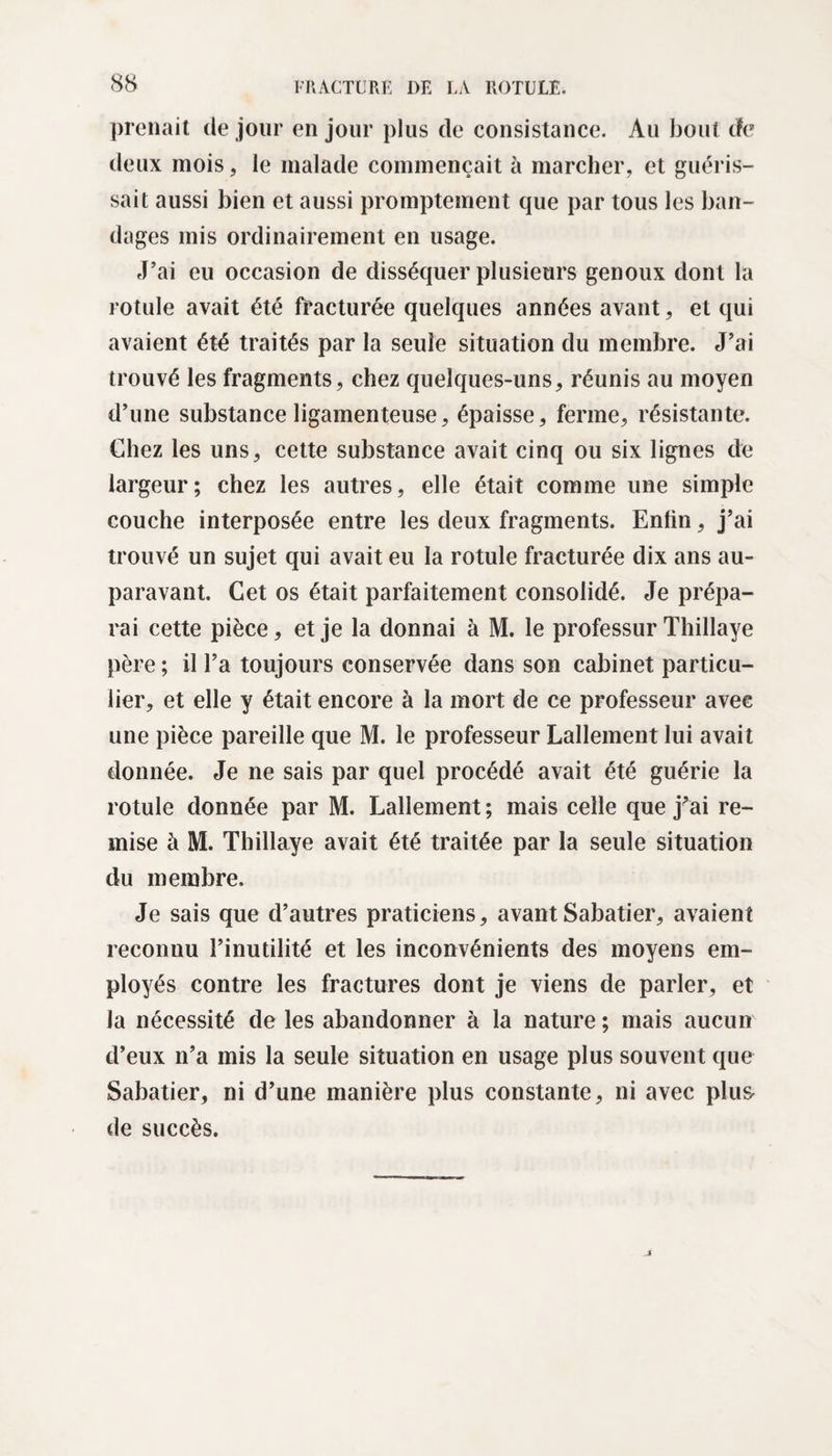prenait de jour en jour plus de consistance. Au bout de deux mois, le malade commençait à marcher, et guéris¬ sait aussi bien et aussi promptement que par tous les ban¬ dages mis ordinairement en usage. J’ai eu occasion de disséquer plusieurs genoux dont la rotule avait été fracturée quelques années avant, et qui avaient été traités par la seule situation du membre. J’ai trouvé les fragments, chez quelques-uns, réunis au moyen d’une substance ligamenteuse, épaisse, ferme, résistante. Chez les uns, cette substance avait cinq ou six lignes de largeur; chez les autres, elle était comme une simple couche interposée entre les deux fragments. Enfin, j’ai trouvé un sujet qui avait eu la rotule fracturée dix ans au¬ paravant. Cet os était parfaitement consolidé. Je prépa¬ rai cette pièce, et je la donnai à M. le professur Thillaye père ; il l’a toujours conservée dans son cabinet particu¬ lier, et elle y était encore à la mort de ce professeur avee une pièce pareille que M. le professeur Lallement lui avait donnée. Je ne sais par quel procédé avait été guérie la rotule donnée par M. Lallement ; mais celle que j’ai re¬ mise à M. Thillaye avait été traitée par la seule situation du membre. Je sais que d’autres praticiens, avant Sabatier, avaient reconuu l’inutilité et les inconvénients des moyens em¬ ployés contre les fractures dont je viens de parler, et la nécessité de les abandonner à la nature ; mais aucun d’eux n’a mis la seule situation en usage plus souvent que Sabatier, ni d’une manière plus constante, ni avec plus de succès.