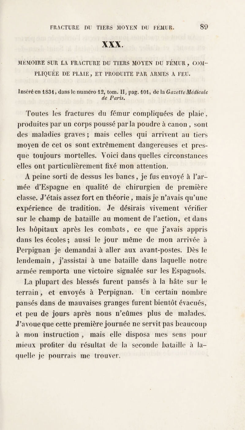 XXX. MEMOIRE SUR LA FRACTURE DU TIERS MOYEN DU FÉMUR, COM¬ PLIQUÉE DE PLAIE, ET PRODUITE PAR ARMES A FEU. Inséré en 1831, dans le numéro 12, tom. II, pag. 101, de la Gazette Médicale de Paris. Toutes les fractures du fémur compliquées de plaie, produites par un corps poussé parla poudre à canon, sont des maladies graves ; mais celles qui arrivent au tiers moyen de cet os sont extrêmement dangereuses et pres¬ que toujours mortelles. Yoici dans quelles circonstances elles ont particulièrement fixé mon attention. À peine sorti de dessus les bancs, je fus envoyé à far¬ inée d’Espagne en qualité de chirurgien de première classe. J’étais assez fort en théorie, mais je n’avais qu’une expérience de tradition. Je désirais vivement vérifier sur le champ de bataille au moment de faction, et dans les hôpitaux après les combats, ce que j’avais appris dans les écoles ; aussi le jour même de mon arrivée à Perpignan je demandai à aller aux avant-postes. Dès le lendemain, j’assistai à une bataille dans laquelle notre armée remporta une victoire signalée sur les Espagnols. La plupart des blessés furent pansés à la hâte sur le terrain, et envoyés à Perpignan. Un certain nombre pansés dans de mauvaises granges furent bientôt évacués, et peu de jours après nous n’eûmes plus de malades. J’avoue que cette première journée ne servit pas beaucoup à mon instruction , mais elle disposa mes sens pour mieux profiter du résultat de la seconde bataille à la¬ quelle je pourrais me trouver.