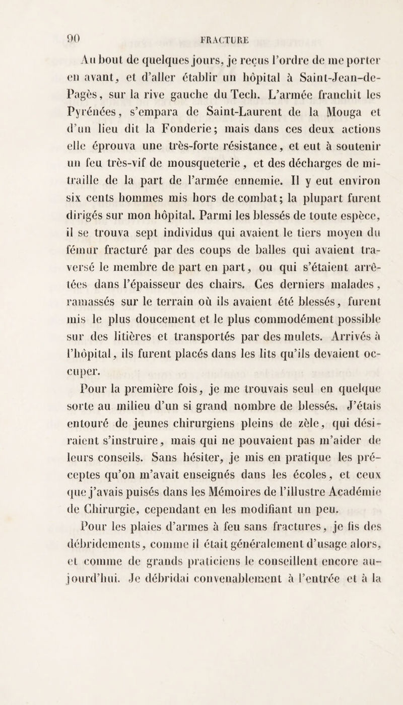 Au bout de quelques jours, je reçus l’ordre de me porter eu avant, et d’aller établir un hôpital à Saint-Jean-de- Pagès, sur la rive gauche du Tech. L’armée franchit les Pyrénées, s’empara de Saint-Laurent de la Mouga et d’un lieu dit la Fonderie; mais dans ces deux actions elle éprouva une très-forte résistance, et eut à soutenir un feu très-vif de mousqueterie, et des décharges de mi¬ traille de la part de l’armée ennemie. Il y eut environ six cents hommes mis hors de combat; la plupart furent dirigés sur mon hôpital. Parmi les blessés de toute espèce, il se trouva sept individus qui avaient le tiers moyen du fémur fracturé par des coups de balles qui avaient tra¬ versé le membre de part en part, ou qui s’étaient arrê¬ tées dans l’épaisseur des chairs. Ces derniers malades, ramassés sur le terrain où ils avaient été blessés, furent mis le plus doucement et le plus commodément possible sur des litières et transportés par des mulets. Arrivés à l’hôpital, ils furent placés dans les lits qu’ils devaient oc¬ cuper. Pour la première fois, je me trouvais seul en quelque sorte au milieu d’un si grand nombre de blessés. J’étais entouré de jeunes chirurgiens pleins de zèle, qui dési¬ raient s’instruire, mais qui ne pouvaient pas m’aider de leurs conseils. Sans hésiter, je mis en pratique les pré¬ ceptes qu’on m’avait enseignés dans les écoles, et ceux que j’avais puisés dans les Mémoires de l’illustre Académie de Chirurgie, cependant en les modifiant un peu. Pour les plaies d’armes à feu sans fractures, je iis des débridcments, comme il était généralement d’usage alors, et comme de grands praticiens le conseillent encore au¬ jourd’hui. Je débridai convenablement à l’entrée et à la