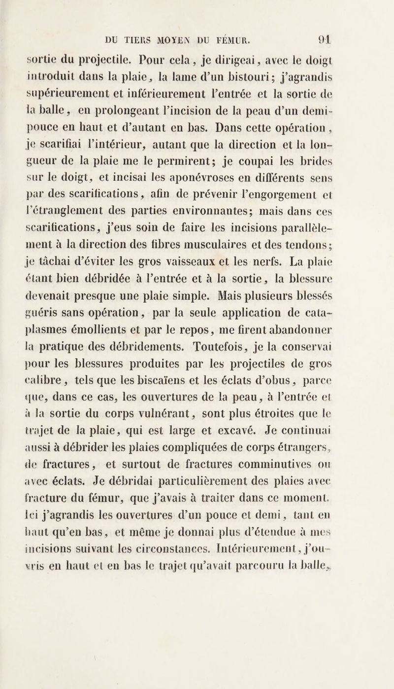 sortie du projectile. Pour cela, je dirigeai, avec le doigt introduit dans la plaie,, la lame d’un bistouri; j’agrandis supérieurement et inférieurement l’entrée et la sortie de la balle, en prolongeant l’incision de la peau d’un demi- pouce en haut et d’autant en bas. Dans cette opération , je scarifiai l’intérieur, autant que la direction et la lon¬ gueur de la plaie me le permirent; je coupai les brides sur le doigt, et incisai les aponévroses en différents sens par des scarifications, afin de prévenir l’engorgement et l’étranglement des parties environnantes; mais dans ces scarifications, j’eus soin de faire les incisions parallèle¬ ment à la direction des fibres musculaires et des tendons ; je tâchai d’éviter les gros vaisseaux et les nerfs. La plaie étant bien débridée à l’entrée et à la sortie, la blessure devenait presque une plaie simple. Mais plusieurs blessés guéris sans opération, par la seule application de cata¬ plasmes émollients et par le repos, me firent abandonner la pratique des débridements. Toutefois, je la conservai pour les blessures produites par les projectiles de gros calibre, tels que les biscaïens et les éclats d’obus, parce que, dans ce cas, les ouvertures de la peau, à l’entrée et à la sortie du corps vulnérant, sont plus étroites que le trajet de la plaie, qui est large et excavé. Je continuai aussi à débrider les plaies compliquées de corps étrangers, de fractures, et surtout de fractures comminutives ou avec éclats. Je débridai particulièrement des plaies avec fracture du fémur, que j’avais à traiter dans ce moment. Ici j’agrandis les ouvertures d’un pouce et demi, tant en haut qu’en bas, et même je donnai plus d’étendue à mes incisions suivant les circonstances. Intérieurement, j’ou¬ vris en haut et en bas le trajet qu’avait parcouru la balle,.