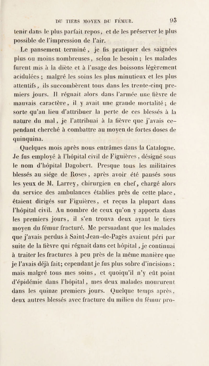 tenir dans le plus parfait repos, et de les préserver le plus possible de l’impression de l’air. Le pansement terminé, je fis pratiquer des saignées plus ou moins nombreuses, selon le besoin; les malades furent mis à la diète et à l’usage des boissons légèrement acidulées ; malgré les soins les plus minutieux et les plus attentifs, ils succombèrent tous dans les trente-cinq pre¬ miers jours. Il régnait alors dans l’armée une lièvre de mauvais caractère, il y avait une grande mortalité ; de sorte qu’au lieu d’attribuer la perte de ces blessés à la nature du mal, je l’attribuai à la fièvre que j’avais ce¬ pendant cherché à combattre au moyen de fortes doses de quinquina. Quelques mois après nous entrâmes dans la Catalogne. Je fus employé à l’hôpital civil de Figuières, désigné sous le nom d’hôpital Dagobert. Presque tous les militaires blessés au siège de Ptoses, après avoir été pansés sous les yeux de M. Larrey, chirurgien en chef, chargé alors du service des ambulances établies près de cette place, étaient dirigés sur Figuières , et reçus la plupart dans l’hôpital civil. Au nombre de ceux qu’on y apporta dans les premiers jours, il s’en trouva deux ayant le tiers moyen du fémur fracturé. Me persuadant que les malades que j’avais perdus à Saint-Jean-de-Pagès avaient péri par suite de la lièvre qui régnait dans cet hôpital, je continuai à traiter les fractures à peu près de la même manière que je l’avais déjà fait; cependant je fus plus sobre d’incisions : mais malgré tous mes soins, et quoiqu’il n’y eût point d’épidémie dans l’hôpital, mes deux malades moururent dans les quinze premiers jours. Quelque temps après, deux autres blessés avec fracture du milieu du fémur pro-