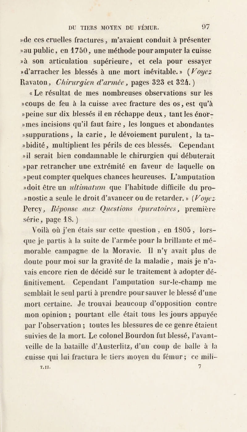 »dc ccs cruelles fractures, m’avaient conduit à présenter «au public, en 1750, une méthode pour amputer la cuisse «à son articulation supérieure, et cela pour essayer «d’arracher les blessés à une mort inévitable.» (Voyez Ravaton, Chirurgien d’année, pages 323 et 32h. ) « Le résultat de mes nombreuses observations sur les » coups de feu à la cuisse avec fracture des os, est qu’à » peine sur dix blessés il en réchappe deux, tant les énor- »mes incisions qu’il faut faire, les longues et abondantes «suppurations, la carie, le dévoiement purulent, la ta- «bidité, multiplient les périls de ces blessés. Cependant «il serait bien condamnable le chirurgien qui débuterait «par retrancher une extrémité en faveur de laquelle on «peut compter quelques chances heureuses. L’amputation «doit être un ultimatum que l’habitude difficile du pro- «nostic a seule le droit d’avancer ou de retarder. » (Voyez Percy, Réponse aux Questions épuratoires&gt; première série, page 18. ) Voilà où j’en étais sur cette question, en 1805, lors¬ que je partis à la suite de l’armée pour la brillante et mé¬ morable campagne de la Moravie. Il n’y avait plus de doute pour moi sur la gravité de la maladie, mais je n’a¬ vais encore rien de décidé sur le traitement à adopter dé¬ finitivement. Cependant l’amputation sur-le-champ me semblait le seul parti à prendre pour sauver le blessé d’une mort certaine. Je trouvai beaucoup d’opposition contre mon opinion ; pourtant elle était tous les jours appuyée par l’observation ; toutes les blessures de ce genre étaient suivies de la mort Le colonel Bourdon fut blessé, l’avant- veille de la bataille d’Austerlitz, d’un coup de balle à la cuisse qui lui fractura le tiers moyen du fémur; ce mili- 7 T. II.
