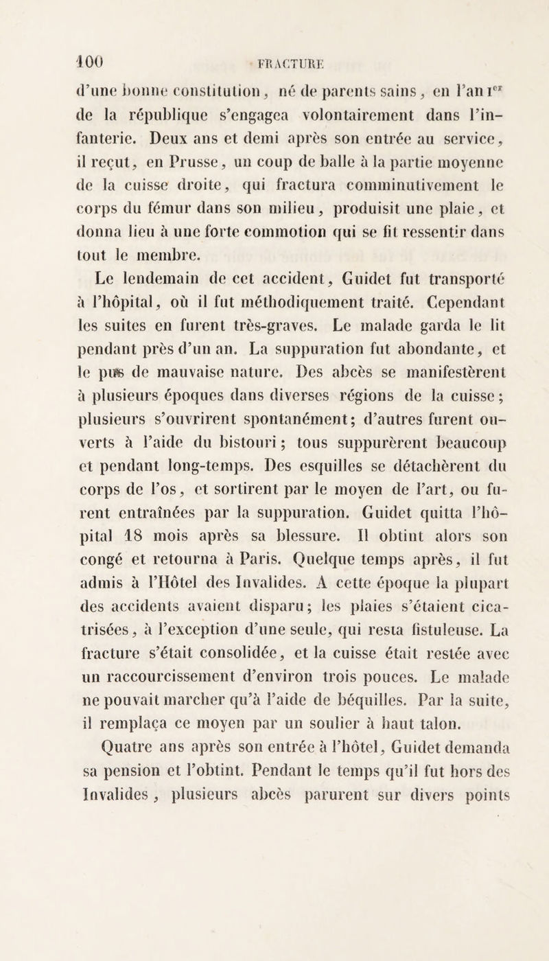 d’une bonne constitution, né de parents sains, en l’an Ier de la république s’engagea volontairement dans l’in¬ fanterie. Deux ans et demi après son entrée au service, il reçut, en Prusse, un coup de balle à la partie moyenne de la cuisse droite, qui fractura comminutivement le corps du fémur dans son milieu, produisit une plaie, et donna lieu à une forte commotion qui se lit ressentir dans tout le membre. Le lendemain de cet accident, Guidet fut transporté à l’hôpital, où il fut méthodiquement traité. Cependant les suites en furent très-graves. Le malade garda le lit pendant près d’un an. La suppuration fut abondante, et le piis de mauvaise nature. Des abcès se manifestèrent à plusieurs époques dans diverses régions de la cuisse ; plusieurs s’ouvrirent spontanément; d’autres furent ou¬ verts à l’aide du bistouri ; tous suppurèrent beaucoup et pendant long-temps. Des esquilles se détachèrent du corps de l’os, et sortirent par le moyen de l’art, ou fu¬ rent entraînées par la suppuration. Guidet quitta l’hô¬ pital 18 mois après sa blessure. Il obtint alors son congé et retourna à Paris. Quelque temps après, il fut admis à l’Hôtel des Invalides. A cette époque la plupart des accidents avaient disparu; les plaies s’étaient cica¬ trisées , a l’exception d’une seule, qui resta listuleuse. La fracture s’était consolidée, et la cuisse était restée avec un raccourcissement d’environ trois pouces. Le malade ne pouvait marcher qu’à l’aide de béquilles. Par la suite, il remplaça ce moyen par un soulier à haut talon. Quatre ans après son entrée à l’hôtel, Guidet demanda sa pension et l’obtint. Pendant le temps qu’il fut hors des Invalides, plusieurs abcès parurent sur divers points
