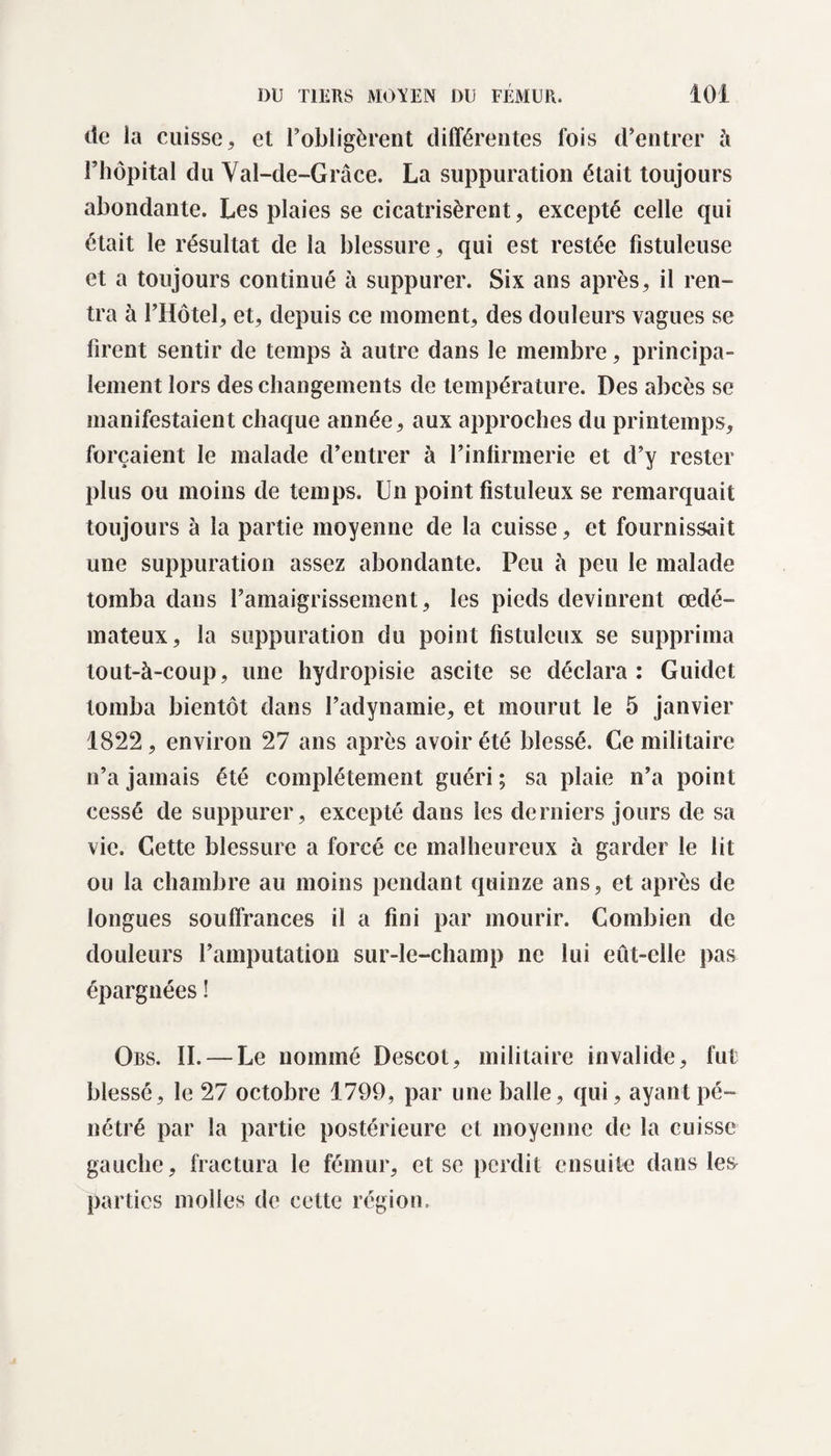 de la cuisse, et l’obligèrent différentes fois d’entrer à l’hôpital du Val-de-Grâce. La suppuration était toujours abondante. Les plaies se cicatrisèrent, excepté celle qui était le résultat de la blessure, qui est restée fistuleuse et a toujours continué à suppurer. Six ans après, il ren¬ tra à l’Hôtel, et, depuis ce moment, des douleurs vagues se firent sentir de temps à autre dans le membre, principa¬ lement lors des changements de température. Des abcès se manifestaient chaque année, aux approches du printemps, forçaient le malade d’entrer à l’infirmerie et d’y rester plus ou moins de temps. Un point fistuleux se remarquait toujours à la partie moyenne de la cuisse, et fournissait une suppuration assez abondante. Peu à peu le malade tomba dans l’amaigrissement, les pieds devinrent œdé¬ mateux, la suppuration du point fistuleux se supprima tout-à-coup, une hydropisie ascite se déclara: Guidct tomba bientôt dans l’adynamie, et mourut le 5 janvier 1822, environ 27 ans après avoir été blessé. Ce militaire n’a jamais été complètement guéri ; sa plaie n’a point cessé de suppurer, excepté dans les derniers jours de sa vie. Cette blessure a forcé ce malheureux à garder le lit ou la chambre au moins pendant quinze ans, et après de longues souffrances il a fini par mourir. Combien de douleurs l’amputation sur-le-champ ne lui eût-elle pas épargnées ! Obs. II. — Le nommé Descot, militaire invalide, fut blessé, le 27 octobre 1799, par une balle, qui, ayant pé¬ nétré par la partie postérieure et moyenne de la cuisse gauche, fractura le fémur, et se perdit ensuite dans les parties molles de cette région.