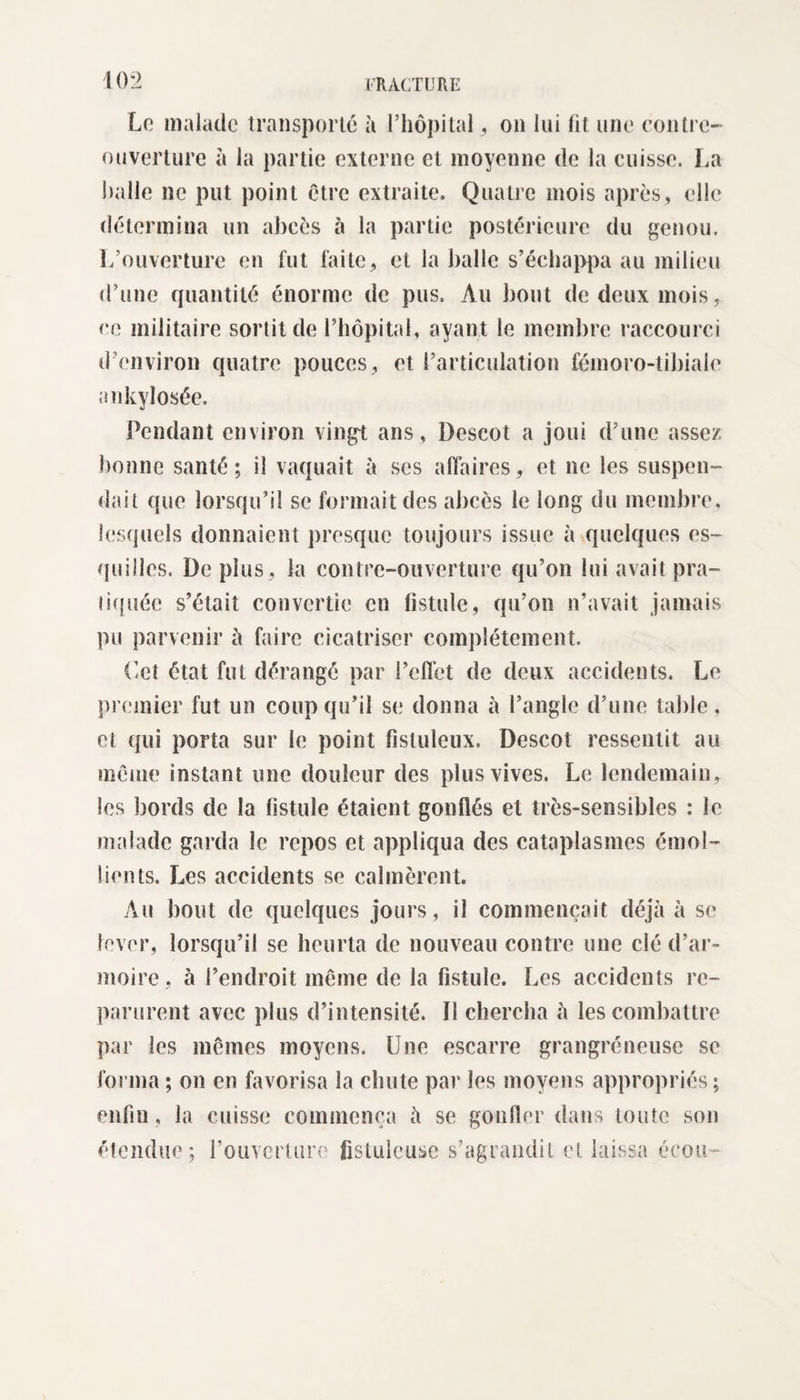 Le malade transporté à l’hôpital, on lui fit une contre- ouverture à la partie externe et moyenne de la cuisse. La halle ne put point être extraite. Quatre mois après, elle détermina un abcès à la partie postérieure du genou. L’ouverture en fut faite, et la balle s’échappa au milieu d’une quantité énorme de pus. Au bout de deux mois, ce militaire sortit de l’hôpital, ayant le membre raccourci d’environ quatre pouces, et l’articulation fémoro-tibiale ankylosée. Pendant environ vingt ans, Descot a joui d’une assez bonne santé; il vaquait à ses affaires, et ne les suspen¬ dait que lorsqu’il se formait des abcès le long du membre, lesquels donnaient presque toujours issue à quelques es¬ quilles. De plus , la contre-ouverture qu’on lui avait pra¬ tiquée s’était convertie en fistule, qu’on n’avait jamais pu parvenir à faire cicatriser complètement. ('et état fut dérangé par l’effet de deux accidents. Le premier fut un coup qu’il se donna à l’angle d’une table, et qui porta sur le point fistuleux. Descot ressentit au meme instant une douleur des plus vives. Le lendemain, les bords de la fistule étaient gonflés et trcs-sensibles : le malade garda le repos et appliqua des cataplasmes émol¬ lients. Les accidents se calmèrent. Au bout de quelques jours, il commençait déjà à se lever, lorsqu’il se heurta de nouveau contre une clé d’ar¬ moire, à l’endroit même de la fistule. Les accidents re¬ parurent avec plus d’intensité, fl chercha à les combattre par les mêmes moyens. Une escarre grangréneusc se forma ; on en favorisa la chute par les moyens appropriés; enfin, la cuisse commença à se gonfler dans toute son étendue; rouvcrlure fisluieuse s’agrandit et laissa écou-