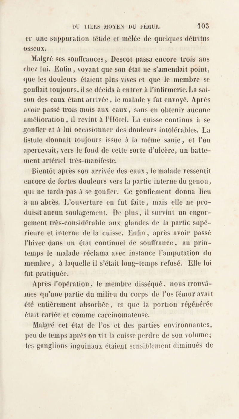 er une suppuration fétide et mêlée de quelques détritus osseux. Malgré ses souffrances, Descot passa encore trois ans chez lui. Enfin, voyant que son état ne s’amendait point, que les douleurs étaient plus vives et que le membre se gonflait toujours, il se décida à entrer à l’infirmerie. La sai¬ son des eaux étant arrivée, le malade y fut envoyé. Après avoir passé trois mois aux eaux, sans en obtenir aucune amélioration, il revint à l’IiôteL La cuisse continua h se gonfler et à lui occasionner des douleurs intolérables. La fistule donnait toujours issue à la même sanie, et l’on apercevait, vers le fond de cette sorte d’ulcère, un batte¬ ment artériel très-manifeste. Bientôt après son arrivée des eaux, le malade ressentit encore de fortes douleurs vers la partie interne du genou, qui ne tarda pas à se gonfler. Ce gonflement donna lieu a un abcès. L’ouverture en fut faite, mais elle ne pro¬ duisit aucun soulagement. De plus, il survint un engor¬ gement très-considérable aux glandes de la partie supé¬ rieure et interne de la cuisse. Enfin, après avoir passé l’hiver dans un état continuel de souffrance, au prin¬ temps le malade réclama avec instance l’amputation du membre, à laquelle il s’était long-temps refusé. Elle lui fut pratiquée. Après l’opération, le membre disséqué, nous trouvâ¬ mes qu’une partie du milieu du corps de l’os fémur avait été entièrement absorbée, et que la portion régénérée était cariée et comme carcinomateuse. Malgré cet état de l’os et des parties environnantes, peu de temps après on vit la cuisse perdre de son volume; les ganglions inguinaux étaient sensiblement diminués de