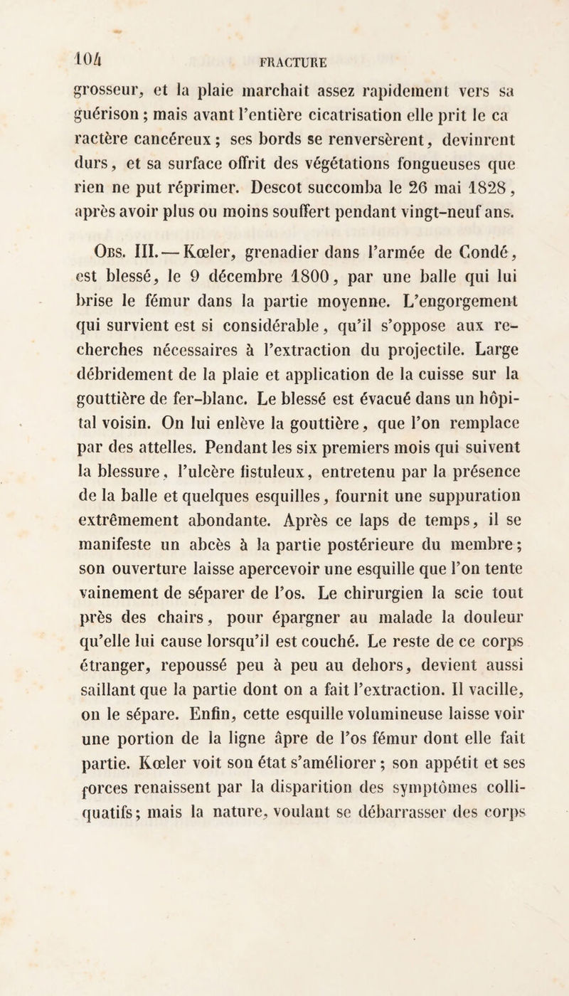 KM grosseur, et la plaie marchait assez rapidement vers sa guérison ; mais avant rentière cicatrisation elle prit le ca ractère cancéreux ; ses bords se renversèrent, devinrent durs, et sa surface offrit des végétations fongueuses cpie rien ne put réprimer. Descot succomba le 26 mai 1828, après avoir plus ou moins souffert pendant vingt-neuf ans. Ors. III. — Kœler, grenadier dans l’armée de Condé, est blessé, le 9 décembre 1800, par une balle qui lui brise le fémur dans la partie moyenne. L’engorgement qui survient est si considérable, qu’il s’oppose aux re¬ cherches nécessaires à l’extraction du projectile. Large débridement de la plaie et application de la cuisse sur la gouttière de fer-blanc. Le blessé est évacué dans un hôpi¬ tal voisin. On lui enlève la gouttière, que l’on remplace par des attelles. Pendant les six premiers mois qui suivent la blessure , l’ulcère listuîeux, entretenu par la présence de la balle et quelques esquilles, fournit une suppuration extrêmement abondante. Après ce laps de temps, il se manifeste un abcès à la partie postérieure du membre ; son ouverture laisse apercevoir une esquille que l’on tente vainement de séparer de l’os. Le chirurgien la scie tout près des chairs, pour épargner au malade la douleur qu’elle lui cause lorsqu’il est couché. Le reste de ce corps étranger, repoussé peu à peu au dehors, devient aussi saillant que la partie dont on a fait l’extraction. Il vacille, on le sépare. Enfin, cette esquille volumineuse laisse voir une portion de la ligne âpre de l’os fémur dont elle fait partie. Kœler voit son état s’améliorer ; son appétit et ses forces renaissent par la disparition des symptômes colli- quatifs ; mais la nature, voulant se débarrasser des corps