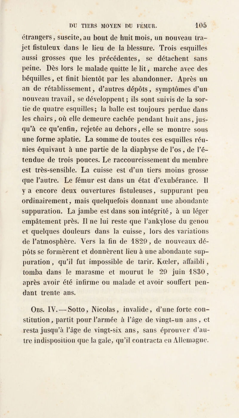 etrangers, suscite, au bout de huit mois, un nouveau tra¬ jet fistuleux dans le lieu de la blessure. Trois esquilles aussi grosses que les précédentes, se détachent sans peine. Dès lors le malade quitte le lit, marche avec des béquilles, et finit bientôt par les abandonner. Après un an de rétablissement, d’autres dépôts, symptômes d’un nouveau travail, se développent; ils sont suivis de la sor- tie de quatre esquilles; la balle est toujours perdue dans les chairs, où elle demeure cachée pendant huit ans, jus¬ qu’à ce qu’enfin, rejetée au dehors, elle se montre sous une forme aplatie. La somme de toutes ces esquilles réu¬ nies équivaut à une partie de la diaphyse de l’os, de l’é¬ tendue de trois pouces. Le raccourcissement du membre est très-sensible. La cuisse est d’un tiers moins grosse que l’autre. Le fémur est dans un état d’exubérance. Il y a encore deux ouvertures fistuleuses, suppurant peu ordinairement, mais quelquefois donnant une abondante suppuration. La jambe est dans son intégrité, à un léger empâtement près. Il ne lui reste que l’ankylose du genou et quelques douleurs dans la cuisse, lors des variations de l’atmosphère. Vers la fin de 1829, de nouveaux dé¬ pôts se formèrent et donnèrent lieu à une abondante sup¬ puration , qu’il fut impossible de tarir. Kœler, affaibli, tomba dans le marasme et mourut le 29 juin 1830, après avoir été infirme ou malade et avoir souffert pen¬ dant trente ans. Obs. IV. — Sotto, Nicolas, invalide, d’une forte con¬ stitution, partit pour l’armée à l’âge de vingt-un ans, et resta jusqu’à l’âge de vingt-six ans, sans éprouver d’au¬ tre indisposition que la gale, qu’il contracta en Allemagne,
