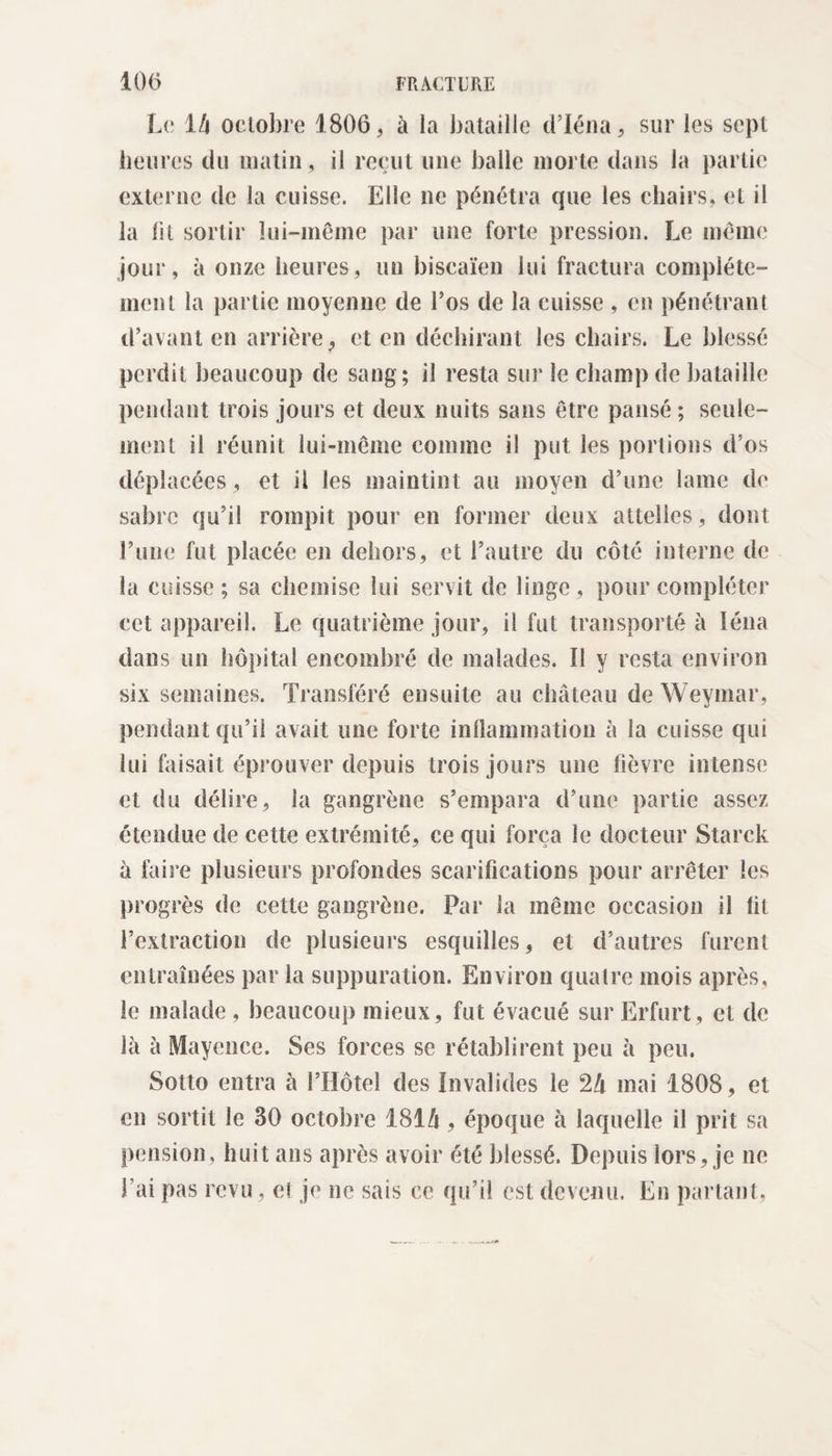Le 14 octobre 1806, à la bataille d’Iéna, sur les sept heures du matin, il reçut une balle morte dans la partie externe de la cuisse. Elle ne pénétra que les chairs, et il la lit sortir lui-même par une forte pression. Le même jour, à onze heures, un biscaïen lui fractura complète¬ ment la partie moyenne de Los de la cuisse , en pénétrant d’avant en arrière, et en déchirant les chairs. Le blessé perdit beaucoup de sang; il resta sur le champ de bataille pendant trois jours et deux nuits sans être pansé; seule¬ ment il réunit lui-même comme il put les portions d’os déplacées, et il les maintint au moyen d’une lame de sabre qu’il rompit pour en former deux attelles, dont l’une fut placée en dehors, et l’autre du côté interne de la cuisse; sa chemise lui servit de linge, pour compléter cet appareil. Le quatrième jour, il fut transporté à Iéna dans un hôpital encombré de malades. Il y resta environ six semaines. Transféré ensuite au château de Weyniar, pendant qu’il avait une forte inflammation à la cuisse qui lui faisait éprouver depuis trois jours une fièvre intense et du délire, la gangrène s’empara d’une partie assez étendue de cette extrémité, ce qui força le docteur Starck a faire plusieurs profondes scarifications pour arrêter les progrès de cette gangrène. Par la même occasion il fit l’extraction de plusieurs esquilles, et d’autres furent entraînées par la suppuration. Environ quatre mois après, le malade , beaucoup mieux, fut évacué sur Erfurt, et de là à Mayence. Ses forces se rétablirent peu à peu. Sotto entra à l’Hôtel des Invalides le 24 mai 1808, et en sortit le 30 octobre 1814 , époque à laquelle il prit sa pension, huit ans après avoir été blessé. Depuis lors, je ne l ai pas revu, cl je ne sais ce qu’il est devenu. En partant,