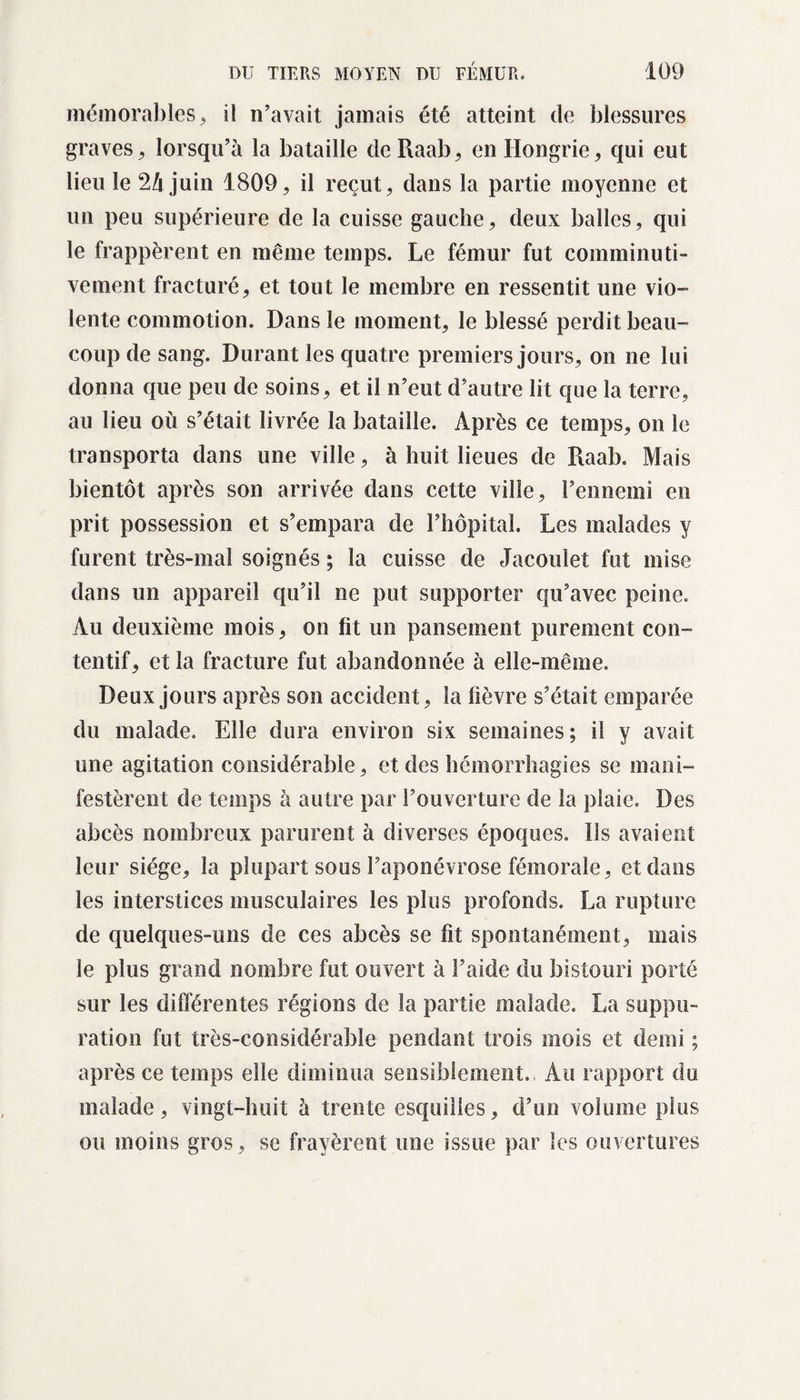 mémorables, il n’avait jamais été atteint de blessures graves, lorsqu’à la bataille de Raab, en Hongrie, qui eut lieu le 2à juin 1809, il reçut, dans la partie moyenne et un peu supérieure de la cuisse gauche, deux balles, qui le frappèrent en même temps. Le fémur fut comminuti- vement fracturé, et tout le membre en ressentit une vio¬ lente commotion. Dans le moment, le blessé perdit beau¬ coup de sang. Durant les quatre premiers jours, on ne lui donna que peu de soins, et il n’eut d’autre lit que la terre, au lieu où s’était livrée la bataille. Après ce temps, on le transporta dans une ville, à huit lieues de Raab. Mais bientôt après son arrivée dans cette ville, l’ennemi en prit possession et s’empara de l’hôpital. Les malades y furent très-mal soignés ; la cuisse de Jacouîet fut mise dans un appareil qu’il ne put supporter qu’avec peine. Au deuxième mois, on fit un pansement purement con¬ tentif, et la fracture fut abandonnée à elle-même. Deux jours après son accident, la fièvre s’était emparée du malade. Elle dura environ six semaines; il y avait une agitation considérable, et des hémorrhagies se mani¬ festèrent de temps à autre par l’ouverture de la plaie. Des abcès nombreux parurent à diverses époques. Ils avaient leur siège, la plupart sous l’aponévrose fémorale, et dans les interstices musculaires les plus profonds. La rupture de quelques-uns de ces abcès se fit spontanément, mais le plus grand nombre fut ouvert à l’aide du bistouri porté sur les différentes régions de la partie malade. La suppu¬ ration fut très-considérable pendant trois mois et demi ; après ce temps elle diminua sensiblement., Au rapport du malade, vingt-huit à trente esquilles, d’un volume plus ou moins gros, se frayèrent une issue par les ouvertures