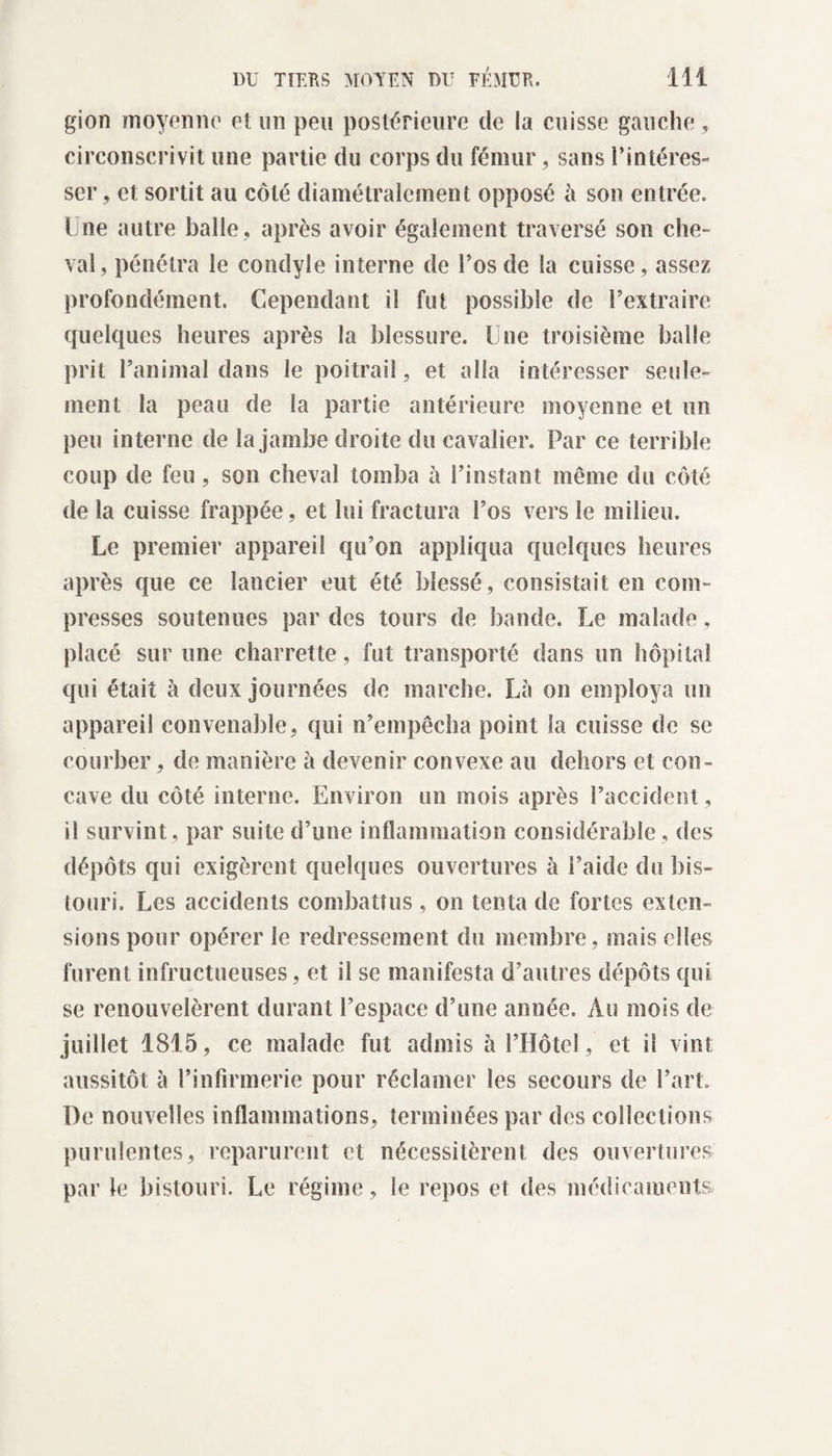 gion moyenne et un peu postérieure de la cuisse gauche, circonscrivit une partie du corps du fémur, sans l’intéres¬ ser , et sortit au côté diamétralement opposé h son entrée. Une autre balle , après avoir également traversé son che¬ val, pénétra le condyle interne de l’os de la cuisse, assez profondément. Cependant il fut possible de l’extraire quelques heures après la blessure. Une troisième balle prit l’animal dans le poitrail, et alla intéresser seule¬ ment la peau de la partie antérieure moyenne et un peu interne de la jambe droite du cavalier. Par ce terrible coup de feu, son cheval tomba à l’instant même du côté de la cuisse frappée , et lui fractura l’os vers le milieu. Le premier appareil qu’on appliqua quelques heures après que ce lancier eut été blessé, consistait en com¬ presses soutenues par des tours de bande. Le malade, placé sur une charrette, fut transporté dans un hôpital qui était à deux journées de marche. La on employa un appareil convenable, qui n’empêcha point la cuisse de se courber, de manière à devenir convexe au dehors et con¬ cave du côté interne. Environ un mois après l’accident, il survint, par suite d’une inflammation considérable, des dépôts qui exigèrent quelques ouvertures à l’aide du bis¬ touri. Les accidents combattus , on tenta de fortes exten¬ sions pour opérer le redressement du membre , mais elles furent infructueuses, et il se manifesta d’autres dépôts qui se renouvelèrent durant l’espace d’une année. Au mois de juillet 1815, ce malade fut admis à l’Hôtel, et il vint aussitôt à l’infirmerie pour réclamer les secours de l’art. De nouvelles inflammations, terminées par des collections purulentes, reparurent et nécessitèrent des ouvertures par le bistouri. Le régime, le repos et des médicaments