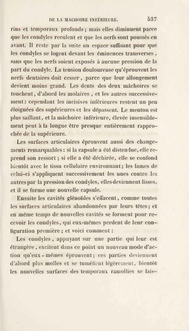 rins et temporaux profonds; mais elles diminuent parce que les condyles reculent et que les nerfs sont poussés en avant. Il reste par la suite un espace suffisant pour que les condyles se logent devant les éminences transverses , sans que les nerfs soient exposés à aucune pression de la part du condyîe. La tension douloureuse qu’éprouvent les nerfs dentaires doit cesser, parce que leur allongement devient moins grand. Les dents des deux mâchoires se touchent, d’abord les molaires , et les autres successive¬ ment : cependant les incisives inférieures restent un peu éloignées des supérieures et les dépassent. Le menton est plus saillant, et la mâchoire inférieure, élevée insensible¬ ment peut à la longue être presque entièrement rappro¬ chée de la supérieure. Les surfaces articulaires éprouvent aussi des change¬ ments remarquables: si la capsule a été distendue,elle re¬ prend son ressort ; si elle a été déchirée, elle se confond bientôt avec le tissu cellulaire environnant ; les lames de celui-ci s’appliquent successivement les unes contre les autres par la pression des condyles, elles deviennent lisses, et il se forme une nouvelle capsule. Ensuite les cavités glénoïdes s’effacent, comme toutes les surfaces articulaires abandonnées par leurs têtes ; et en même temps de nouvelles cavités se forment pour re¬ cevoir les condyles, qui eux-mêmes perdent de leur con- liguration première ; et voici comment : Les condyles , appuyant sur une partie qui leur est étrangère, excitent dans ce point un nouveau mode d’ac¬ tion qu’eux-mêmes éprouvent; ces parties deviennent d’abord plus molles et se tuméfient légèrement, bientôt les nouvelles surfaces des temporaux ramollies se lais-