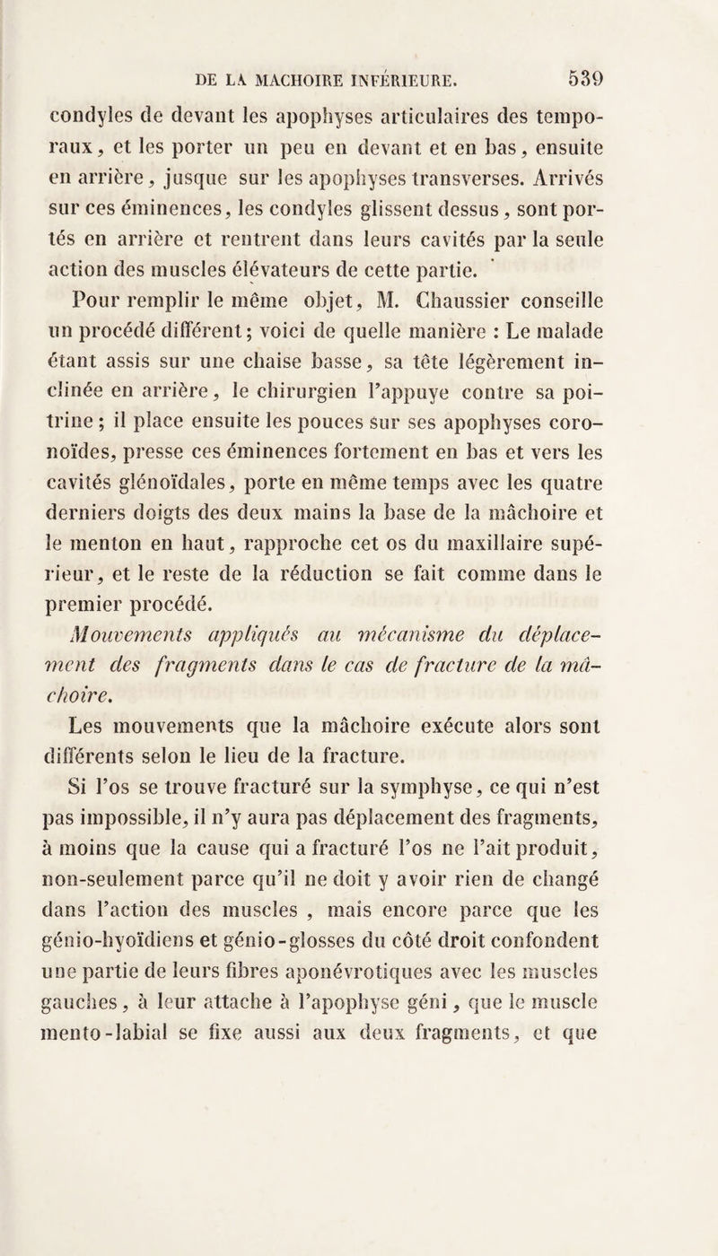 condyles de devant les apophyses articulaires des tempo¬ raux, et les porter un peu en devant et en bas, ensuite en arrière, jusque sur les apophyses transverses. Arrivés sur ces éminences, les condyles glissent dessus, sont por¬ tés en arrière et rentrent dans leurs cavités par la seule action des muscles élévateurs de cette partie. Pour remplir le même objet, M. Ghaussier conseille un procédé différent; voici de quelle manière : Le malade étant assis sur une chaise basse, sa tête légèrement in¬ clinée en arrière, le chirurgien Pappuye contre sa poi¬ trine ; il place ensuite les pouces sur ses apophyses coro- noïdes, presse ces éminences fortement en bas et vers les cavités glénoïdales, porte en même temps avec les quatre derniers doigts des deux mains la base de la mâchoire et le menton en haut, rapproche cet os du maxillaire supé¬ rieur, et le reste de la réduction se fait comme dans le premier procédé. Mouvements appliqués au mécanisme du déplace¬ ment des fragments dans le cas de fracture de la mâ¬ choire. Les mouvements que la mâchoire exécute alors sont différents selon le lieu de la fracture. Si l’os se trouve fracturé sur la symphyse, ce qui n’est pas impossible, il n’y aura pas déplacement des fragments, à moins que la cause qui a fracturé l’os ne l’ait produit, non-seulement parce qu’il ne doit y avoir rien de changé dans l’action des muscles , mais encore parce que les génio-hyoïdiens et génio-glosses du côté droit confondent une partie de leurs fibres aponévrotiques avec les muscles gauches, à leur attache à l’apophyse géni, que le muscle mento-labial se fixe aussi aux deux fragments, et que