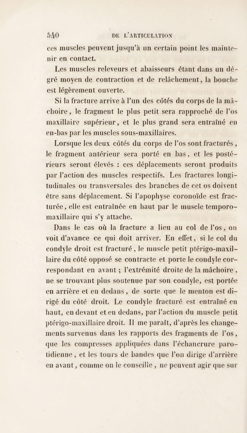 ces muscles peuvent jusqu’à un certain point les mainte¬ nir en contact. Les muscles relcveurs et abaisseurs étant dans un de¬ gré moyen de contraction et de relâchement, la bouche est légèrement ouverte. Si la fracture arrive à l’un des côtés du corps de la mâ¬ choire, le fragment le plus petit sera rapproché de l’os maxillaire supérieur, et le plus grand sera entraîné en en-bas par les muscles sous-maxillaires. Lorsque les deux côtés du corps de l’os sont fracturés , le fragment antérieur sera porté en bas, et les posté¬ rieurs seront élevés : ces déplacements seront produits par l’action des muscles respectifs. Les fractures longi¬ tudinales ou transversales des branches de cet os doivent être sans déplacement. Si l’apophyse coronoïde est frac¬ turée, elle est entraînée en haut par le muscle temporo- maxillaire qui s’y attache. Dans le cas où la fracture a lieu au col de l’os, on voit d’avance ce qui doit arriver. En elfet, si le col du condyle droit est fracturé, le muscle petit ptérigo-maxil- laire du côté opposé se contracte et porte le condyle cor¬ respondant en avant ; l’extrémité droite de la mâchoire , ne se trouvant plus soutenue par son condyle, est portée en arrière et en dedans, de sorte que le menton est di¬ rigé du côté droit. Le condyle fracturé est entraîné en haut, en devant et en dedans, par l’action du muscle petit ptérigo-maxillaire droit. Il me paraît, d’après les change¬ ments survenus dans les rapports des fragments de l’os, (jue les compresses appliquées dans l’échancrure paro¬ tidienne, et les tours de bandes que l’on dirige d’arrière en avant, comme on le conseille , ne peuvent agir que sur