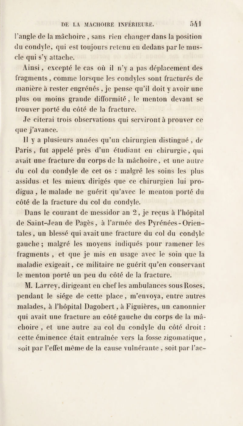 l'angle de la mâchoire, sans rien changer dans la position du condyle, qui est toujours retenu en dedans par le mus¬ cle qui s’y attache. Ainsi, excepté le cas où il n’y a pas déplacement des fragments, comme lorsque les condyles sont fracturés de manière à rester engrénés, je pense qu’il doit y avoir une plus ou moins grande difformité, le menton devant se trouver porté du côté de la fracture. Je citerai trois observations qui serviront à prouver ce que j’avance. Il y a plusieurs années qu’un chirurgien distingué, de Paris, fut appelé près d’un étudiant en chirurgie, qui avait une fracture du corps de la mâchoire, et une autre du col du condyle de cet os : malgré les soins les plus assidus et les mieux dirigés que ce chirurgien lui pro¬ digua, le malade ne guérit qu’avec le menton porté du côté de la fracture du col du condyle. Dans le courant de messidor an 2, je reçus à l’hôpital de Saint-Jean de Pagès, à l’armée des Pyrénées-Orien¬ tales, un blessé qui avait une fracture du col du condyle gauche ; malgré les moyens indiqués pour ramener les fragments , et que je mis en usage avec le soin que la maladie exigeait, ce militaire ne guérit qu’en conservant le menton porté un peu du côté de la fracture. M. Larrey, dirigeant en chef les ambulances sousFiOses, pendant le siège de cette place, m’envoya, entre autres malades, à l’hôpital Dagobert, àFiguières, un canonnier qui avait une fracture au côté gauche du corps de la mâ¬ choire , et une autre au col du condyle du côté droit : cette éminence était entraînée vers la fosse zigomatique, soit par l’effet même de la cause vulnérante , soit par l’ac-