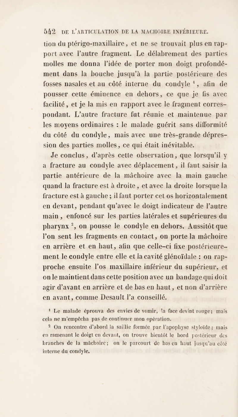 tion du ptérigo-maxillaire, et ne se trouvait plus en rap¬ port avec l’autre fragment. Le délabrement des parties molles me donna l’idée de porter mon doigt profondé¬ ment dans la bouche jusqu’à la partie postérieure des fosses nasales et au côté interne du condyle 1, afin de pousser celte éminence en dehors, ce que je fis avec facilité, et je la mis en rapport avec le fragment corres¬ pondant. L’autre fracture fut réunie et maintenue par les moyens ordinaires : le malade guérit sans difformité du côté du condyle, mais avec une très-grande dépres¬ sion des parties molles, ce qui était inévitable. Je conclus, d’après cette observation, que lorsqu’il y a fracture au condyle avec déplacement, il faut saisir la partie antérieure de la mâchoire avec la main gauche quand la fracture est à droite, et avec la droite lorsque la fracture est à gauche ; il faut porter cet os horizontalement en devant, pendant qu’avec le doigt indicateur de l’autre main, enfoncé sur les parties latérales et supérieures du pharynx 2, on pousse le condyle en dehors. Aussitôt que l’on sent les fragments en contact, on porte la mâchoire en arrière et en haut, afin que celle-ci fixe postérieure¬ ment le condyle entre elle et la cavité glénoïdaie : on rap¬ proche ensuite l’os maxillaire inférieur du supérieur, et on le maintient dans cette position avec un bandage qui doit agir d’avant en arrière et de bas en haut, et non d’arrière en avant, comme Desault l’a conseillé. 1 Le malade éprouva des envies de vomir, ta face devint rouge ; mais cela ne m’empêcha pas de continuer mon opération. 2 On rencontre d’abord la saillie formée par l’apophyse styloïde ; mais en ramenant le doigt en devant, on trouve bientôt le bord postérieur des branches de la mâchoire; on le parcourt de bas en haut jusqu’au côté interne du condyle.