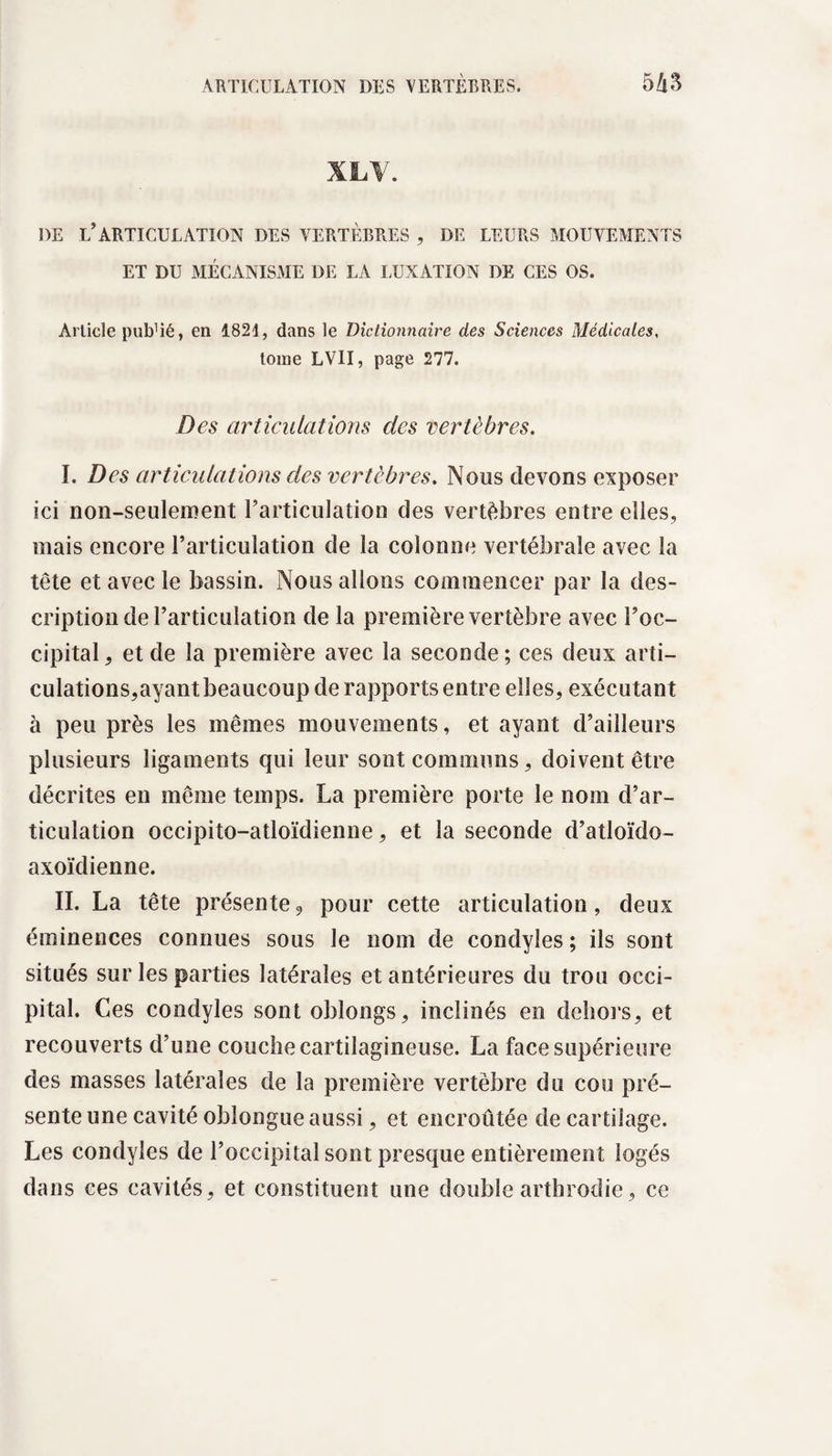 XLV. DE L’ARTICULATION DES VERTÈBRES , DE LEURS MOUVEMENTS ET DU MÉCANISME DE LA LUXATION DE CES OS. Article pulTié, en 1821, dans le Dictionnaire des Sciences Médicales, tome LVII, page 277. Des articulations des vertèbres. I. Des articulations des vertèbres. Nous devons exposer ici non-seulement l’articulation des vertèbres entre elles, mais encore l’articulation de la colonne vertébrale avec la tête et avec le bassin. Nous allons commencer par la des¬ cription de l’articulation de la première vertèbre avec l’oc¬ cipital, et de la première avec la seconde; ces deux arti- culations,ayant beaucoup de rapports entre elles, exécutant à peu près les mêmes mouvements, et ayant d’ailleurs plusieurs ligaments qui leur sont communs, doivent être décrites en même temps. La première porte le nom d’ar¬ ticulation occipito-atloïdienne, et la seconde d’atloïdo- axoïdienne. II. La tête présente9 pour cette articulation, deux éminences connues sous le nom de condyles ; ils sont situés sur les parties latérales et antérieures du trou occi¬ pital. Ces condyles sont oblongs, inclinés en dehors, et recouverts d’une couche cartilagineuse. La face supérieure des masses latérales de la première vertèbre du cou pré¬ sente une cavité oblongue aussi, et encroûtée de cartilage. Les condyles de l’occipital sont presque entièrement logés dans ces cavités, et constituent une double arthrodie, ce