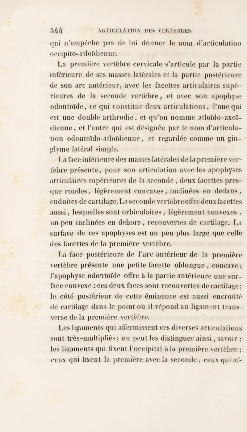 qui n’empêche pas de lui donner le nom d’articulation occipito-atloïdienne. La première vertèbre cervicale s’articule par la partie inférieure de ses masses latérales et la partie postérieure de son arc antérieur, avec les facettes articulaires supé¬ rieures de la seconde vertèbre, et avec son apophyse odontoïde, ce qui constitue deux articulations, l’une qui est une double arthrodie, et qu’on nomme atloïdo-axoï- dienne, et l’autre qui est désignée par le nom d’articula¬ tion odontoïdo-atloïdienne, et regardée comme un gin- glvme latéral simple. La face inférieure des masses latérales de la première ver¬ tèbre présente, pour son articulation avec les apophyses articulaires supérieures de la seconde, deux facettes pres¬ que rondes, légèrement concaves, inclinées en dedans, enduites de cartilage. La seconde vertèbre offre deuxfacettes aussi, lesquelles sont orbiculaires, légèrement convexes , un peu inclinées en dehors, recouvertes de cartilage. La surface de ces apophyses est un peu plus large que celle des facettes de la première vertèbre. La face postérieure de l’arc antérieur de la première vertèbre présente une petite facette oblongue, concave ; l’apophyse odontoïde offre à la partie antérieure une sur¬ face convexe : ces deux faces sont recouvertes de cartilage; le côté postérieur de cette éminence est aussi encroûté de cartilage dans le point où il répond au ligament trans¬ verse de la première vertèbre. Les ligaments qui affermissent ces diverses articulations sont très-multipliés ; on peut les distinguer ainsi, savoir : les ligaments qui fixent l’occipital à la première vertèbre ; ceux qui lixent la première avec la seconde, ceux qui af-