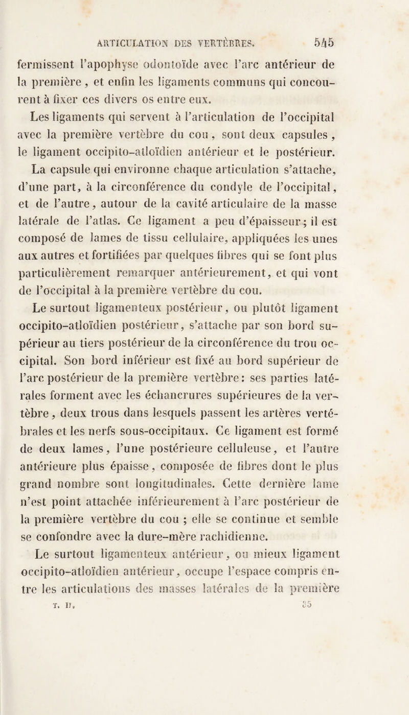 fermissent l’apophyse* odontoïde avec l’arc antérieur de la première , et enfin les ligaments communs qui concou¬ rent à fixer ces divers os entre eux. Les ligaments qui servent à l’articulation de l’occipital avec la première vertèbre du cou, sont deux capsules, le ligament occipito-alloïdien antérieur et le postérieur. La capsule qui environne chaque articulation s’attache, d’une part, à la circonférence du condyle de l’occipital, et de l’autre, autour de la cavité articulaire de la masse latérale de l’atlas. Ce ligament a peu d’épaisseur ; il est composé de lames de tissu cellulaire, appliquées les unes aux autres et fortifiées par quelques libres qui se font plus particulièrement remarquer antérieurement, et qui vont de l’occipital à la première vertèbre du cou. Le surtout ligamenteux postérieur , ou plutôt ligament occipito-atloïdien postérieur, s’attache par son bord su™ périeur au tiers postérieur de la circonférence du trou oc¬ cipital. Son bord inférieur est fixé au bord supérieur de l’arc postérieur de la première vertèbre: ses parties laté¬ rales forment avec les échancrures supérieures de la ver¬ tèbre , deux trous dans lesquels passent les artères verté¬ brales et les nerfs sous-occipitaux. Ce ligament est formé de deux lames, l’une postérieure celluleuse, et l’autre antérieure plus épaisse, composée de fibres dont le plus grand nombre sont longitudinales. Cette dernière lame n’est point attachée inférieurement à l’arc postérieur de la première vertèbre du cou ; elle se continue et semble se confondre avec la dure-mère rachidienne. Le surtout ligamenteux antérieur, ou mieux ligament occipito-atloïdien antérieur, occupe l’espace compris en¬ tre les articulations des masses latérales de la première 25 T. ïî.