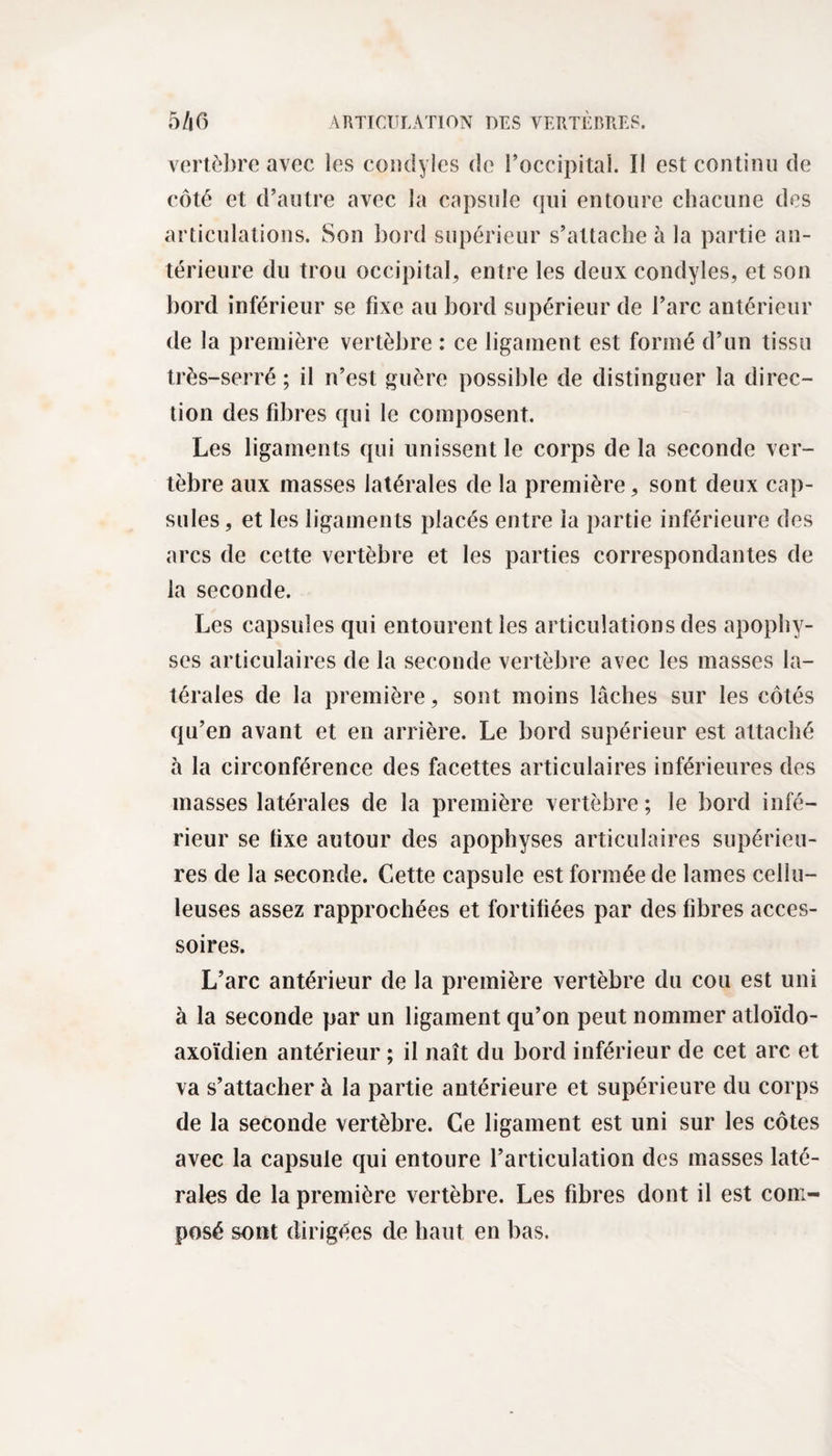vertèbre avec les condyles de l’occipital. Il est continu de côté et d’autre avec la capsule qui entoure chacune des articulations. Son bord supérieur s’attache à la partie an¬ térieure du trou occipital, entre les deux condyles, et son bord inférieur se fixe au bord supérieur de l’arc antérieur de la première vertèbre : ce ligament est formé d’un tissu très-serré ; il n’est guère possible de distinguer la direc¬ tion des fibres qui le composent. Les ligaments qui unissent le corps delà seconde ver¬ tèbre aux masses latérales de la première, sont deux cap¬ sules, et les ligaments placés entre la partie inférieure des arcs de cette vertèbre et les parties correspondantes de la seconde. Les capsules qui entourent les articulations des apophy¬ ses articulaires de la seconde vertèbre avec les masses la¬ térales de la première, sont moins lâches sur les côtés qu’en avant et en arrière. Le bord supérieur est attaché à la circonférence des facettes articulaires inférieures des masses latérales de la première vertèbre; le bord infé¬ rieur se tixe autour des apophyses articulaires supérieu¬ res de la seconde. Cette capsule est formée de lames cellu¬ leuses assez rapprochées et fortifiées par des fibres acces¬ soires. L’arc antérieur de la première vertèbre du cou est uni à la seconde par un ligament qu’on peut nommer atloïdo- axoïdien antérieur ; il naît du bord inférieur de cet arc et va s’attacher à la partie antérieure et supérieure du corps de la seconde vertèbre. Ce ligament est uni sur les côtes avec la capsule qui entoure l’articulation des masses laté¬ rales de la première vertèbre. Les fibres dont il est com¬ posé sont dirigées de haut en bas.