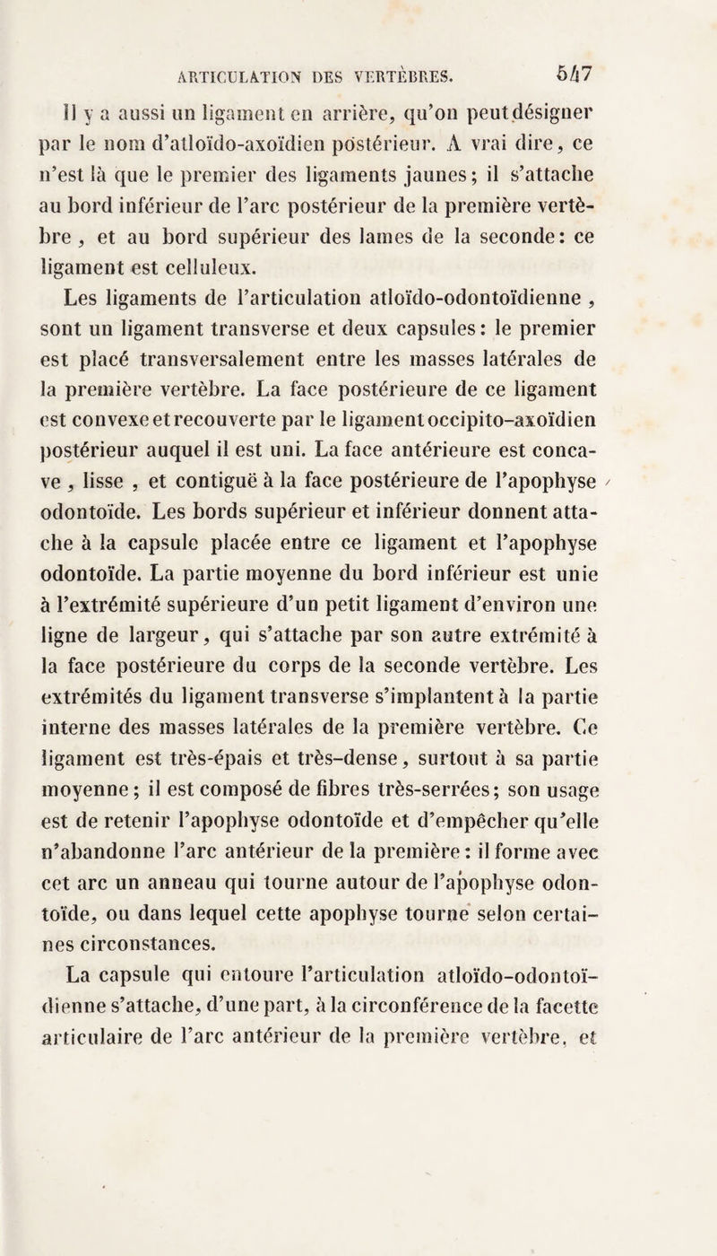 li y a aussi un ligament en arrière, qu’on peut désigner par le nom d’atloïdo-axoïdien postérieur. A vrai dire, ce n’est là que le premier des ligaments jaunes ; il s’attache au bord inférieur de l’arc postérieur de la première vertè¬ bre , et au bord supérieur des lames de la seconde: ce ligament est celluleux. Les ligaments de l’articulation atloïdo-odontoïdienne , sont un ligament transverse et deux capsules : le premier est placé transversalement entre les masses latérales de la première vertèbre. La face postérieure de ce ligament est convexe et recouverte par le ligament occipito-axoïdien postérieur auquel il est uni. La face antérieure est conca¬ ve , lisse , et contiguë à la face postérieure de l’apophyse / odontoïde. Les bords supérieur et inférieur donnent atta¬ che à la capsule placée entre ce ligament et l’apophyse odontoïde. La partie moyenne du bord inférieur est unie à l’extrémité supérieure d’un petit ligament d’environ une ligne de largeur, qui s’attache par son autre extrémité à la face postérieure du corps de la seconde vertèbre. Les extrémités du ligament transverse s’implantent à la partie interne des masses latérales de la première vertèbre. Ce ligament est très-épais et très-dense, surtout à sa partie moyenne ; il est composé de fibres très-serrées; son usage est de retenir l’apophyse odontoïde et d’empêcher qu’elle n’abandonne l’arc antérieur de la première: il forme avec cet arc un anneau qui tourne autour de l’apophyse odon¬ toïde, ou dans lequel cette apophyse tourne selon certai¬ nes circonstances. La capsule qui entoure l’articulation atloïdo-odontoï¬ dienne s’attache, d’une part, à la circonférence de la facette articulaire de l’arc antérieur de la première vertèbre, et