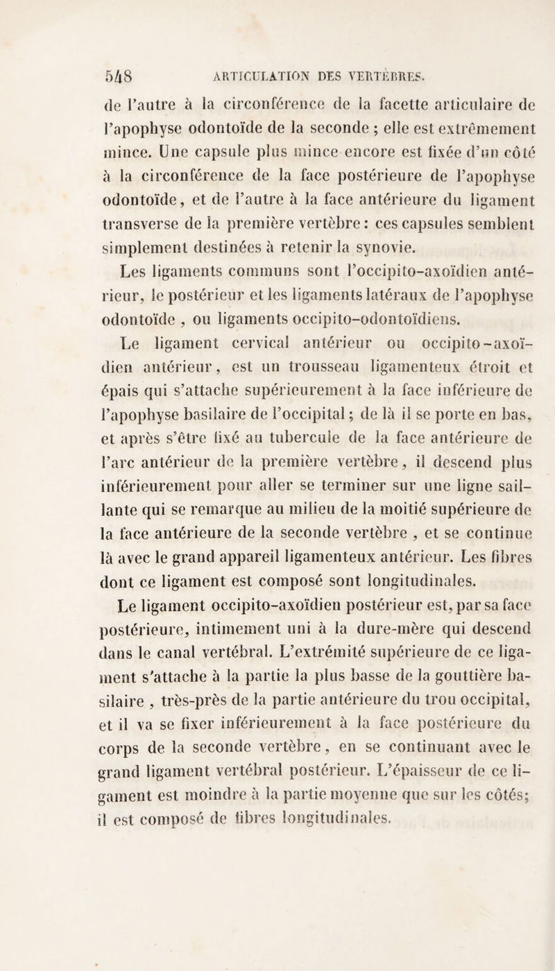 de l’autre à la circonférence de la facette articulaire de l’apophyse odontoïde de la seconde ; elle est extrêmement mince. Une capsule plus mince encore est fixée d’un côté à la circonférence de la face postérieure de l’apophyse odontoïde, et de l’autre à la face antérieure du ligament transverse de la première vertèbre: ces capsules semblent simplement destinées à retenir la synovie. Les ligaments communs sont l’occipito-axoïdien anté¬ rieur, le postérieur et les ligaments latéraux de l’apophyse odontoïde , ou ligaments occipito-odontoïdiens. Le ligament cervical antérieur ou occipiîo-axoï- dien antérieur, est un trousseau ligamenteux étroit et épais qui s’attache supérieurement à la face inférieure de l’apophyse basilaire de l’occipital ; de là il se porte en bas, et après s’être fixé au tubercule de la face antérieure de l’arc antérieur de la première vertèbre, il descend plus inférieurement pour aller se terminer sur une ligne sail¬ lante qui se remarque au milieu de la moitié supérieure de la face antérieure de la seconde vertèbre , et se continue là avec le grand appareil ligamenteux antérieur. Les fibres dont ce ligament est composé sont longitudinales. Le ligament occipito-axoïdien postérieur est, par sa face postérieure, intimement uni à la dure-mère qui descend dans le canal vertébral. L’extrémité supérieure de ce liga¬ ment s’attache à la partie la plus basse de la gouttière ba¬ silaire , très-près de la partie antérieure du trou occipital, et il va se fixer inférieurement à la face postérieure du corps de la seconde vertèbre, en se continuant avec le grand ligament vertébral postérieur. L’épaisseur de ce li¬ gament est moindre à la partie moyenne que sur les côtés; il est composé de fibres longitudinales.
