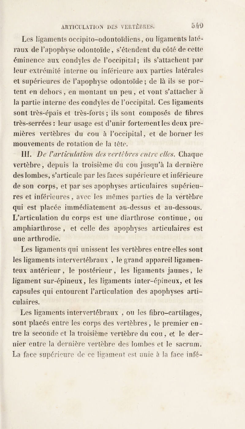 Les ligaments occipito-odontoïdiens, on ligaments laté¬ raux de l’apophyse odontoïde , s’étendent du côté de cette éminence aux condyles de l’occipital; ils s’attachent par leur extrémité interne ou inférieure aux parties latérales et supérieures de l’apophyse odontoïde ; de là ils se por¬ tent en dehors, en montant un peu, et vont s’attacher à la partie interne des condyles de l’occipital. Ces ligaments sont très-épais et très-forts ; ils sont composés de fibres très-serrées : leur usage est d’unir fortement les deux pre¬ mières vertèbres du cou à l’occipital, et de borner les mouvements de rotation de la tête. III. De l’articulation des vertèbres entre elles. Chaque vertèbre, depuis la troisième du cou jusqu’à la dernière des lombes, s’articule par les faces supérieure et inférieure de son corps, et par ses apophyses articulaires supérieu¬ res et inférieures, avec les mêmes parties de la vertèbre qui est placée immédiatement au-dessus et au-dessous. L’articulation du corps est une diarthrose continue, ou amphiarthrose, et celle des apophyses articulaires est une arthrodie. Les ligaments qui unissent les vertèbres entre elles sont les ligaments intervertébraux , le grand appareil ligamen¬ teux antérieur, le postérieur, les ligaments jaunes, Se ligament sur-épineux, les ligaments inter-épineux, et les capsules qui entourent l’articulation des apophyses arti¬ culaires. Les ligaments intervertébraux , ou les fibro-cartilages, sont placés entre les corps des vertèbres, le premier en¬ tre la seconde et la troisième vertèbre du cou, et le der¬ nier entre la dernière vertèbre des lombes et le sacrum. La face supérieure de ce ligament est unie à la face infé-
