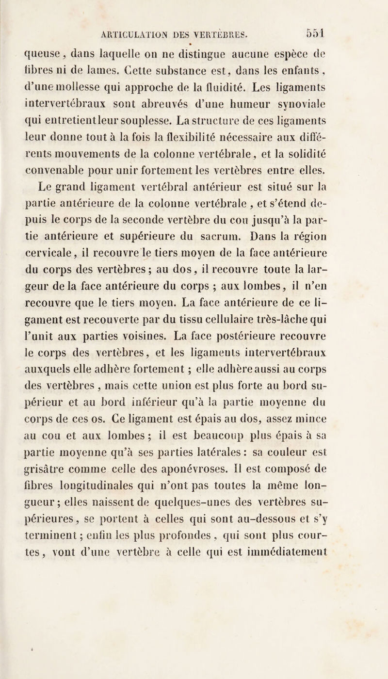 queuse, dans laquelle on ne distingue aucune espèce de libres ni de laines. Cette substance est, dans les enfants, d’une mollesse qui approche de la fluidité. Les ligaments intervertébraux sont abreuvés d’une humeur synoviale qui entretient leur souplesse. La structure de ces ligamen ts leur donne tout à la fois la flexibilité nécessaire aux diffé¬ rents mouvements de la colonne vertébrale, et la solidité convenable pour unir fortement les vertèbres entre elles. Le grand ligament vertébral antérieur est situé sur la partie antérieure de la colonne vertébrale, et s’étend de¬ puis le corps de la seconde vertèbre du cou jusqu’à la par¬ tie antérieure et supérieure du sacrum. Dans la région cervicale, il recouvre le tiers moyen de la face antérieure du corps des vertèbres; au dos, il recouvre toute la lar¬ geur delà face antérieure du corps ; aux lombes, il n’en recouvre que le tiers moyen. La face antérieure de ce li¬ gament est recouverte par du tissu cellulaire très-lâche qui l’unit aux parties voisines. La face postérieure recouvre le corps des vertèbres, et les ligaments intervertébraux auxquels elle adhère fortement ; elle adhère aussi au corps des vertèbres , mais cette union est plus forte au bord su¬ périeur et au bord inférieur qu’à la partie moyenne du corps de ces os. Ce ligament est épais au dos, assez mince au cou et aux lombes; il est beaucoup plus épais à sa partie moyenne qu’à ses parties latérales: sa couleur est grisâtre comme celle des aponévroses. Il est composé de fibres longitudinales qui n’ont pas toutes la même lon¬ gueur ; elles naissent de quelques-unes des vertèbres su¬ périeures, se portent à celles qui sont au-dessous et s’y terminent ; enfin les plus profondes, qui sont plus cour¬ tes , vont d’une vertèbre à celle qui est immédiatement