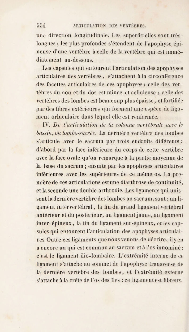 une direction longitudinale. Les superficielles sont très- longues ; les plus profondes s’étendent de l’apophyse épi¬ neuse d’une vertèbre à celle de la vertèbre qui est immé¬ diatement au-dessous. Les capsules qui entourent l’articulation des apophyses articulaires des vertèbres , s’attachent à la circonférence des facettes articulaires de ces apophyses ; celle des ver¬ tèbres du cou et du dos est mince et celluleuse ; celle des vertèbres des lombes est beaucoup plus épaisse, et fortifiée par des libres extérieures qui forment une espèce de liga¬ ment orbiculaire dans lequel elle est renfermée. IV. De l’articulation de la colonne vertébrale avec le bassin, ou lombo-sacrée. La dernière vertèbre des lombes s’articule avec le sacrum par trois endroits différents : d’abord par la face inférieure du corps de cette vertèbre avec la face ovale qu’on remarque à la partie moyenne de la base du sacrum ; ensuite par les apophyses articulaires inférieures avec les supérieures de ce même os. La pre¬ mière de ces articulations estune diarthrose de continuité, et la seconde une double arthrodie. Les ligaments qui unis¬ sent la dernière vertèbre des lombes au sacrum, sont : un li¬ gament intervertébral, la lin du grand ligament vertébral antérieur et du postérieur, un ligament jaune, un ligament inter-épineux, la fin du ligament sur-épineux, et les cap¬ sules qui entourent l’articulation des apophyses articulai¬ res. Outre ces ligaments que nous venons de décrire, il y en a encore un qui est commun au sacrum et à l’os innominé : c’est le ligament ilio-lombaire. L’extrémité interne de ce ligament s’attache au sommet de l’apophyse transverse de la dernière vertèbre des lombes, et l’extrémité externe s’attache à la crête de l’os des îles : ce ligament est fibreux.
