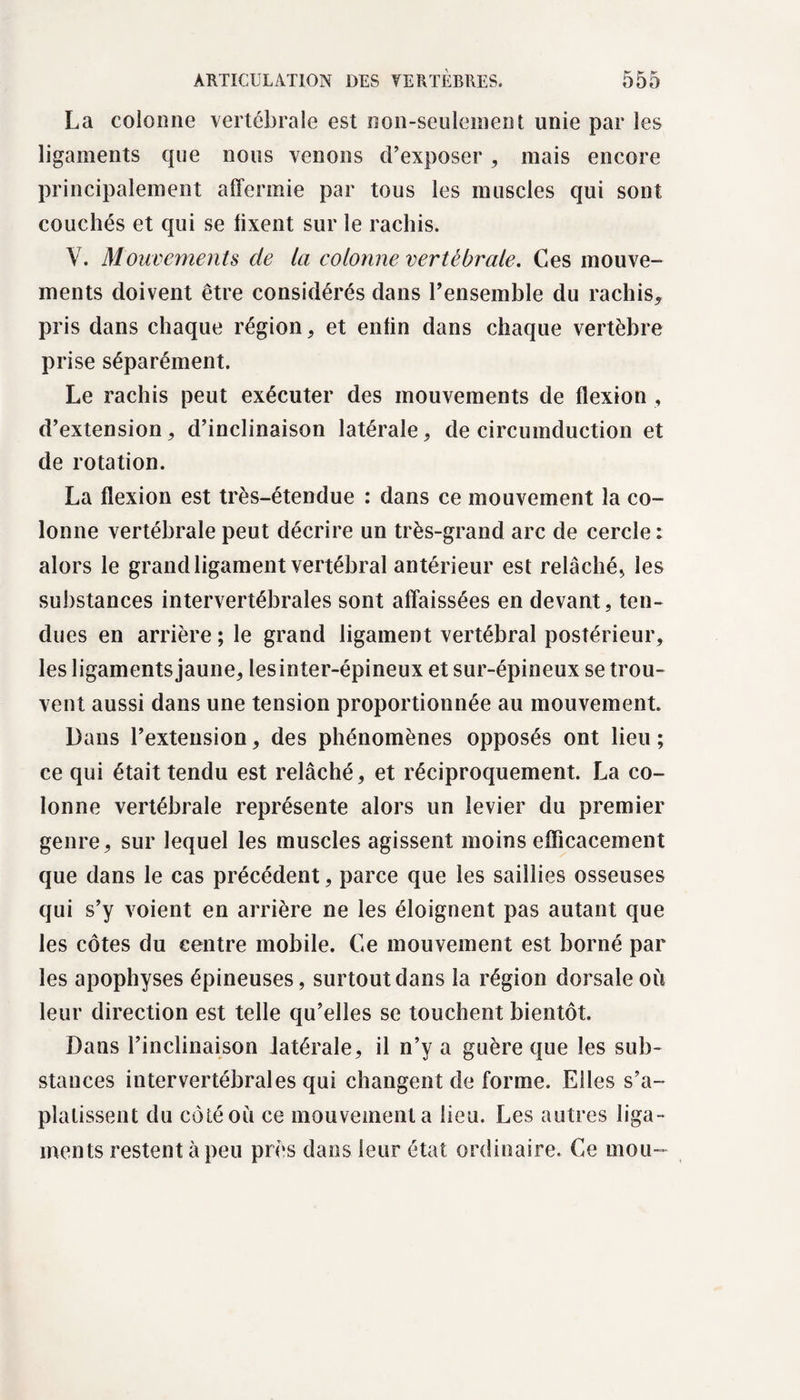 La colonne vertébrale est non-seulement unie par les ligaments cpie nous venons d’exposer , mais encore principalement affermie par tous les muscles qui sont couchés et qui se lixent sur le rachis. Y. Mouvements de la colonne vertébrale. Ces mouve¬ ments doivent être considérés dans l’ensemble du rachis, pris dans chaque région, et enlin dans chaque vertèbre prise séparément. Le rachis peut exécuter des mouvements de flexion , d’extension, d’inclinaison latérale, de circumduction et de rotation. La flexion est très-étendue : dans ce mouvement la co¬ lonne vertébrale peut décrire un très-grand arc de cercle : alors le grand ligament vertébral antérieur est relâché, les substances intervertébrales sont affaissées en devant, ten¬ dues en arrière ; le grand ligament vertébral postérieur, les ligaments jaune, les inter-épineux et sur-épineux se trou¬ vent aussi dans une tension proportionnée au mouvement. Dans l’extension, des phénomènes opposés ont lieu ; ce qui était tendu est relâché, et réciproquement. La co¬ lonne vertébrale représente alors un levier du premier genre, sur lequel les muscles agissent moins efficacement que dans le cas précédent, parce que les saillies osseuses qui s’y voient en arrière ne les éloignent pas autant que les côtes du centre mobile. Ce mouvement est borné par les apophyses épineuses, surtout dans la région dorsale où leur direction est telle qu’elles se touchent bientôt. Dans l’inclinaison latérale, il n’y a guère que les sub¬ stances intervertébrales qui changent de forme. Elles s’a¬ platissent du côté où ce mouvement a lieu. Les autres liga¬ ments restent à peu près dans leur état ordinaire. Ce mou-