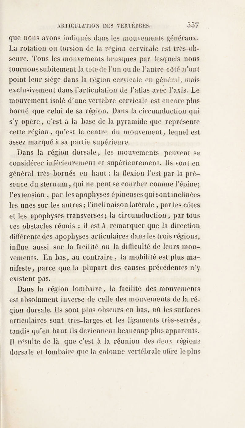 que nous avons indiqués dans les mouvements généraux. La rotation ou torsion de la région cervicale est très-ob¬ scure. Tous les mouvements brusques par lesquels nous tournons subitement la tête de Lun ou de l’autre côté n’ont point leur siège dans la région cervicale en général, mais exclusivement dans l’articulation de l’atlas avec l’axis. Le mouvement isolé d’une vertèbre cervicale est encore plus borné que celui de sa région. Dans la circumduction qui s’y opère, c’est à la base de la pyramide que représente cette région, qu’est le centre du mouvement, lequel est assez marqué à sa partie supérieure. Dans la région dorsale, les mouvements peuvent se considérer inférieurement et supérieurement. Ils sont en général très-bornés en haut : la flexion Lest par la pré¬ sence du sternum, qui ne peut se courber comme l’épine; l’extension, par lesapophyses épineuses qui sont inclinées les unes sur les autres ; l’inclinaison latérale , parles côtes et les apophyses transverses; la circumduction , par tous ces obstacles réunis : il est à remarquer que la direction différente des apophyses articulaires dans les trois régions, influe aussi sur la facilité ou la difficulté de leurs mou¬ vements. En bas, au contraire, la mobilité est plus ma¬ nifeste, parce que la plupart des causes précédentes n’y existent pas. Dans la région lombaire, la facilité des mouvements est absolument inverse de celle des mouvements de la ré¬ gion dorsale, ils sont plus obscurs en bas, où les surfaces articulaires sont très-larges et les ligaments très-serrés, tandis qu’en haut ils deviennent beaucoup plus apparents. Il résulte de là que c’est à la réunion des deux régions dorsale et lombaire que la colonne vertébrale offre le plus