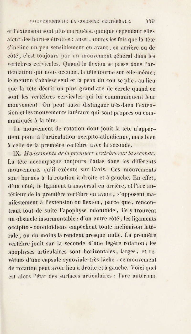 et l’extension sont plus marquées, quoique cependant elles aient des bornes étroites : aussi, toutes les fois que la tête s’incline un peu sensiblement en avant, en arrière ou de côté, c’est toujours par un mouvement général dans les vertèbres cervicales. Quand la flexion se passe dans l’ar¬ ticulation qui nous occupe, la tête tourne sur elle-même; le menton s’abaisse seul et la peau du cou se plie, au lieu que la tête décrit un plus grand arc de cercle quand ce sont les vertèbres cervicales qui lui communiquent leur mouvement. On peut aussi distinguer très-bien l’exten¬ sion et les mouvements latéraux qui sont propres ou com¬ muniqués à la tête. Le mouvement de rotation dont jouit la tête n’appar¬ tient point à l’articulation occipito-atloïdienne, mais bien à celle de la première vertèbre avec la seconde. IX. Mouvements cie la première vertèbre sur la seeonde. La tête accompagne toujours l’atlas dans les différents mouvements qu’il exécute sur l’axis. Ces mouvements sont bornés à la rotation à droite et à gauche. En effet, d’un côté, le ligament transversal en arrière, et l’arc an¬ térieur de la première vertèbre en avant , s’opposent ma¬ nifestement à l’extension ou flexion, parce que, rencon¬ trant tout de suite l’apophyse odontoïde, ils y trouvent un obstacle insurmontable ; d’un autre côté, les ligaments occipito-odontoïdiens empêchent toute inclinaison laté¬ rale, ou du moins la rendent presque nulle. La première vertèbre jouit sur la seconde d’une légère rotation ; les apophyses articulaires sont horizontales, larges, et re¬ vêtues d’une capsule synoviale très-lâche : ce mouvement de rotation peut avoir lieu à droite et à gauche. Voici quel est alors l’état des surfaces articulaires : l’arc antérieur
