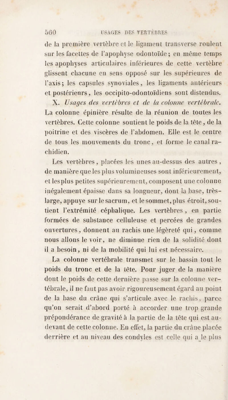 de la première vertèbre et le ligament transverse roulent sur les facettes de l’apophyse odontoïde; en môme temps les apophyses articulaires inférieures de cette vertèbre glissent chacune en sens opposé sur les supérieures de l’axis; les capsules synoviales, les ligaments antérieurs et postérieurs, les occipito-odontoïdiens sont distendus. X. Usages des vertèbres et de la colonne vertébrale. La colonne épinière résulte de la réunion de toutes les vertèbres. Cette colonne soutient le poids de la tête, de la poitrine et des viscères de l’abdomen. Elle est le centre de tous les mouvements du tronc, et forme le canal ra¬ chidien. Les vertèbres, placées les unes au-dessus des autres, de manière que les plus volumineuses sont inférieurement, et lesplus petites supérieurement, composent une colonne inégalement épaisse dans sa longueur, dont la base, très- large, appuyé sur le sacrum, et le sommet, plus étroit, sou¬ tient l’extrémité céphalique. Les vertèbres , en partie formées de substance celluleuse et percées de grandes ouvertures, donnent au rachis une légèreté qui, comme nous allons le voir, ne diminue rien de la solidité dont il a besoin, ni de la mobilité qui lui est nécessaire. La colonne vertébrale transmet sur le bassin tout le poids du tronc et de la tête. Pour juger de la manière dont le poids de cette dernière passe sur la colonne ver¬ tébrale, il ne faut pas avoir rigoureusement égard au point de la base du crâne qui s’articule avec le rachis, parce qu’on serait d’abord porté à accorder une trop grande prépondérance de gravité à la partie de la tête qui est au- devant de cette colonne. En effet, la partie du crâne placée derrière et au niveau des condyles est celle qui a le plus