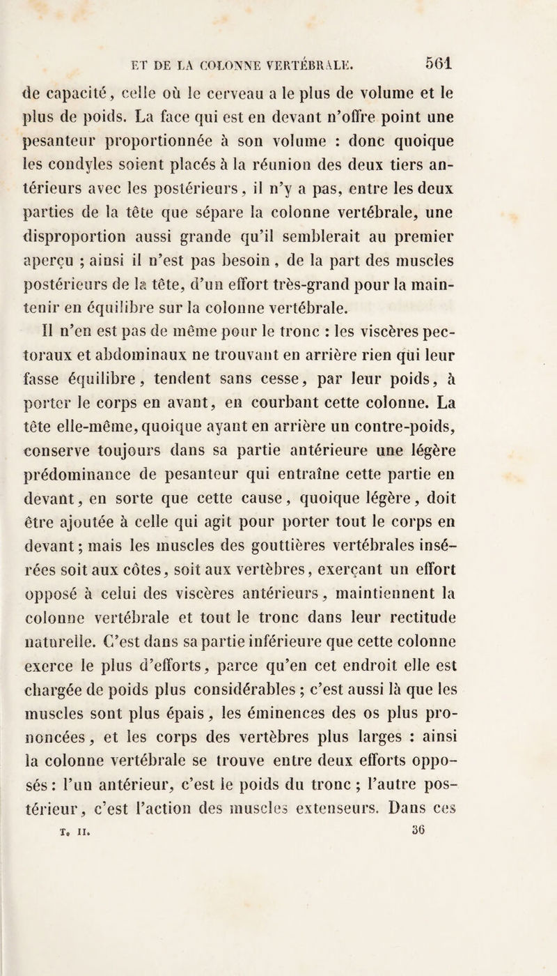 de capacité, celle où le cerveau a le plus de volume et le plus de poids. La face qui est en devant n’offre point une pesanteur proportionnée à son volume : donc quoique les condyles soient placés à la réunion des deux tiers an¬ térieurs avec les postérieurs, il n’y a pas, entre les deux parties de la tête que sépare la colonne vertébrale, une disproportion aussi grande qu’il semblerait au premier aperçu ; ainsi il n’est pas besoin , de la part des muscles postérieurs de la tête, d’un effort très-grand pour la main¬ tenir en équilibre sur la colonne vertébrale. Il n’en est pas de même pour le tronc : les viscères pec¬ toraux et abdominaux ne trouvant en arrière rien qui leur fasse équilibre, tendent sans cesse, par leur poids, à porter le corps en avant, en courbant cette colonne. La tête elle-même, quoique ayant en arrière un contre-poids, conserve toujours dans sa partie antérieure une légère prédominance de pesanteur qui entraîne cette partie en devant, en sorte que cette cause, quoique légère, doit être ajoutée à celle qui agit pour porter tout le corps en devant ; mais les muscles des gouttières vertébrales insé¬ rées soit aux côtes, soit aux vertèbres, exerçant un effort opposé à celui des viscères antérieurs, maintiennent la colonne vertébrale et tout le tronc dans leur rectitude naturelle. C’est dans sa partie inférieure que cette colonne exerce le plus d’efforts, parce qu’en cet endroit elle est chargée de poids plus considérables ; c’est aussi là que les muscles sont plus épais, les éminences des os plus pro¬ noncées, et les corps des vertèbres plus larges : ainsi la colonne vertébrale se trouve entre deux efforts oppo¬ sés : l’un antérieur, c’est le poids du tronc ; l’autre pos¬ térieur, c’est l’action des muscles extenseurs. Dans ces 36 T, II.