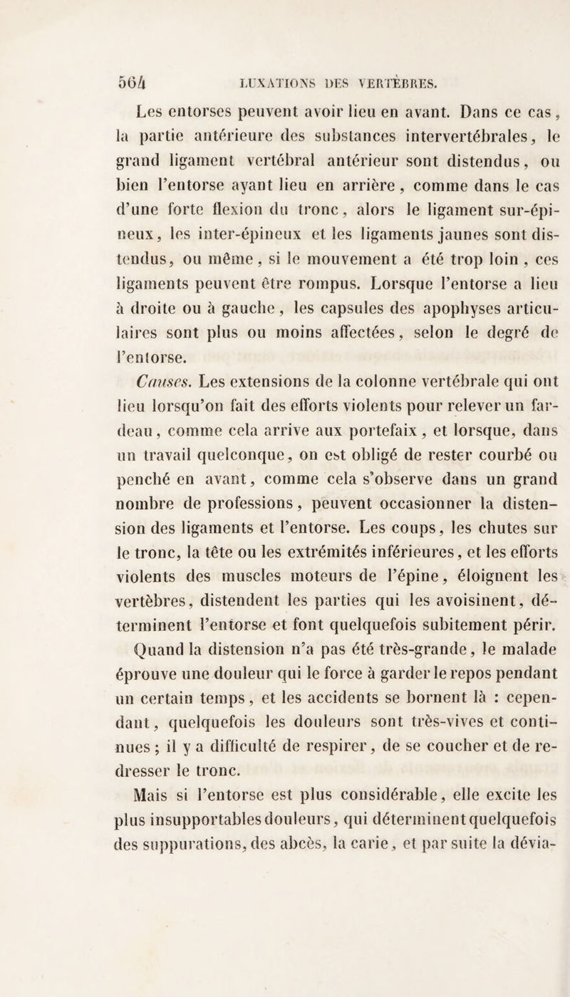 Les entorses peuvent avoir lieu en avant. Dans ce cas, la partie antérieure des substances intervertébrales, le grand ligament vertébral antérieur sont distendus, ou bien l’entorse ayant lieu en arrière , comme dans le cas d’une forte flexion du tronc, alors le ligament sur-épi¬ neux, les inter-épineux elles ligaments jaunes sont dis¬ tendus, ou même, si le mouvement a été trop loin , ces ligaments peuvent être rompus. Lorsque l’entorse a lieu à droite ou à gauche, les capsules des apophyses articu¬ laires sont plus ou moins affectées, selon le degré de l’enlorse. Causes. Les extensions de la colonne vertébrale qui ont lieu lorsqu’on fait des efforts violents pour relever un far¬ deau , comme cela arrive aux portefaix, et lorsque, dans un travail quelconque , on est obligé de rester courbé ou penché en avant, comme cela s’observe dans un grand nombre de professions, peuvent occasionner la disten¬ sion des ligaments et l’entorse. Les coups, les chutes sur le tronc, la tête ou les extrémités inférieures, et les efforts violents des muscles moteurs de l’épine, éloignent les vertèbres, distendent les parties qui les avoisinent, dé¬ terminent l’entorse et font quelquefois subitement périr. Quand la distension n’a pas été très-grande, le malade éprouve une douleur qui le force à garderie repos pendant un certain temps, et les accidents se bornent là : cepen¬ dant, quelquefois les douleurs sont très-vives et conti¬ nues ; il y a difficulté de respirer, de se coucher et de re¬ dresser le tronc. Mais si l’entorse est plus considérable, elle excite les plus insupportables douleurs, qui déterminent quelquefois des suppurations, des abcès, la carie, et par suite la dévia-