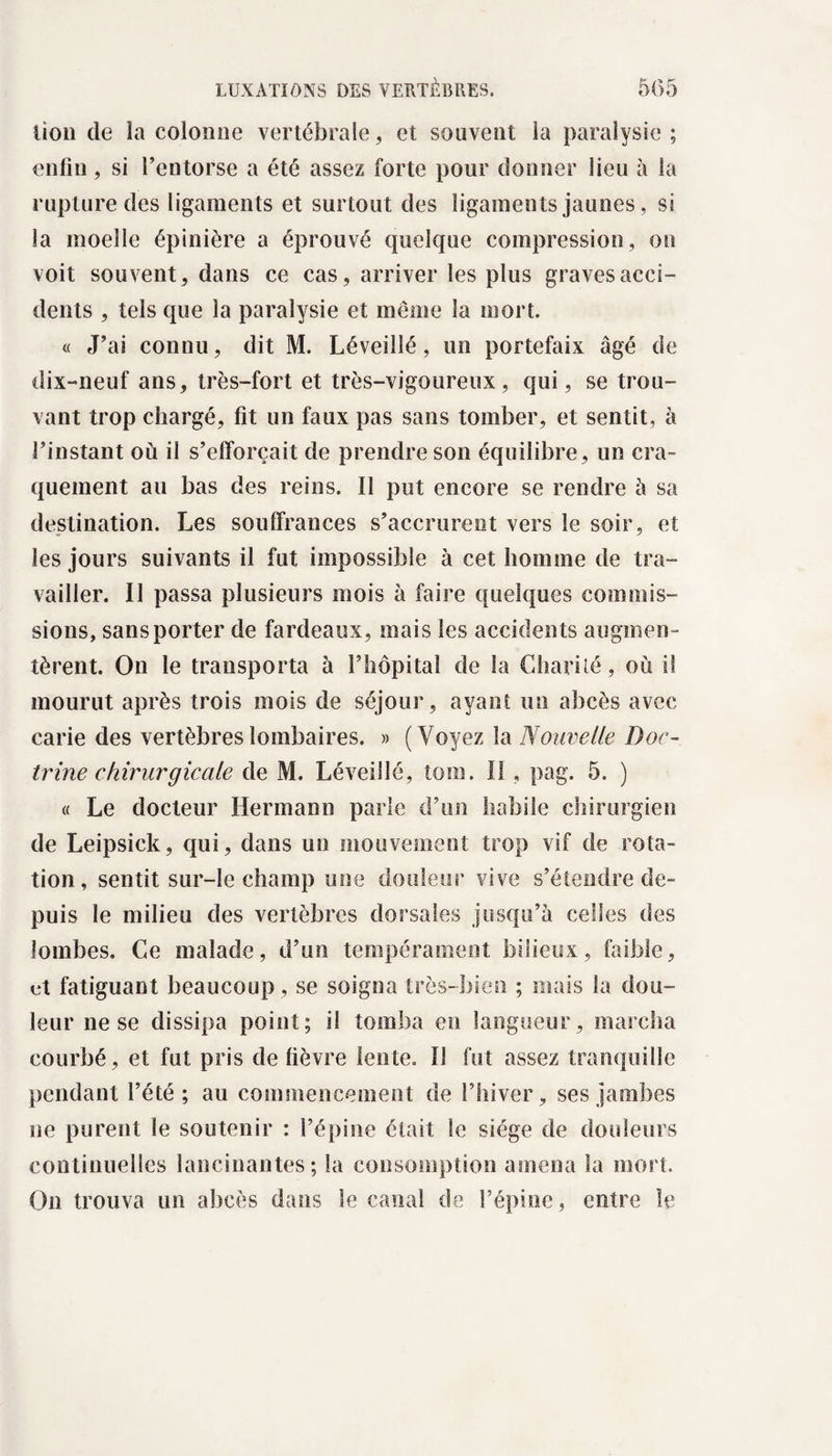 lion de la colonne vertébrale, et souvent la paralysie; enfin, si l’entorse a été assez forte pour donner lieu à la rupture des ligaments et surtout des ligamen ts jaunes, si la moelle épinière a éprouvé quelque compression, on voit souvent, dans ce cas, arriver les plus gravesacci- dents , tels que la paralysie et meme la mort. « J’ai connu, dit M. Léveilîé, un portefaix âgé de dix-neuf ans, très-fort et très-vigoureux, qui, se trou¬ vant trop chargé, fit un faux pas sans tomber, et sentit, à l’instant où il s’efforcait de prendre son équilibre, un cra¬ quement au bas des reins. Il put encore se rendre à sa destination. Les souffrances s’accrurent vers le soir, et les jours suivants il fut impossible à cet homme de tra¬ vailler. Il passa plusieurs mois à faire quelques commis¬ sions, sans porter de fardeaux, mais les accidents augmen¬ tèrent. On le transporta à l’hôpital de la Charité, où il mourut après trois mois de séjour, ayant un abcès avec carie des vertèbres lombaires. » (Voyez la Nouvelle Doc¬ trine chirurgicale de M. Léveilîé, loin. II, pag. 5. ) « Le docteur Hermann parle d’un habile chirurgien de Leipsick, qui, dans un mouvement trop vif de rota¬ tion, sentit sur-le champ une douleur vive s’étendre de¬ puis le milieu des vertèbres dorsales jusqu’à celles des lombes. Ce malade, d’un tempérament bilieux, faible, üt fatiguant beaucoup, se soigna très-bien ; mais la dou¬ leur ne se dissipa point; il tomba en langueur, marcha courbé, et fut pris de fièvre lente. 11 fut assez tranquille pendant l’été; au commencement de l’hiver, ses jambes ne purent le soutenir : l’épine était le siège de douleurs continuelles lancinantes; la consomption amena la mort. On trouva un abcès dans le canal de l’épine, entre le
