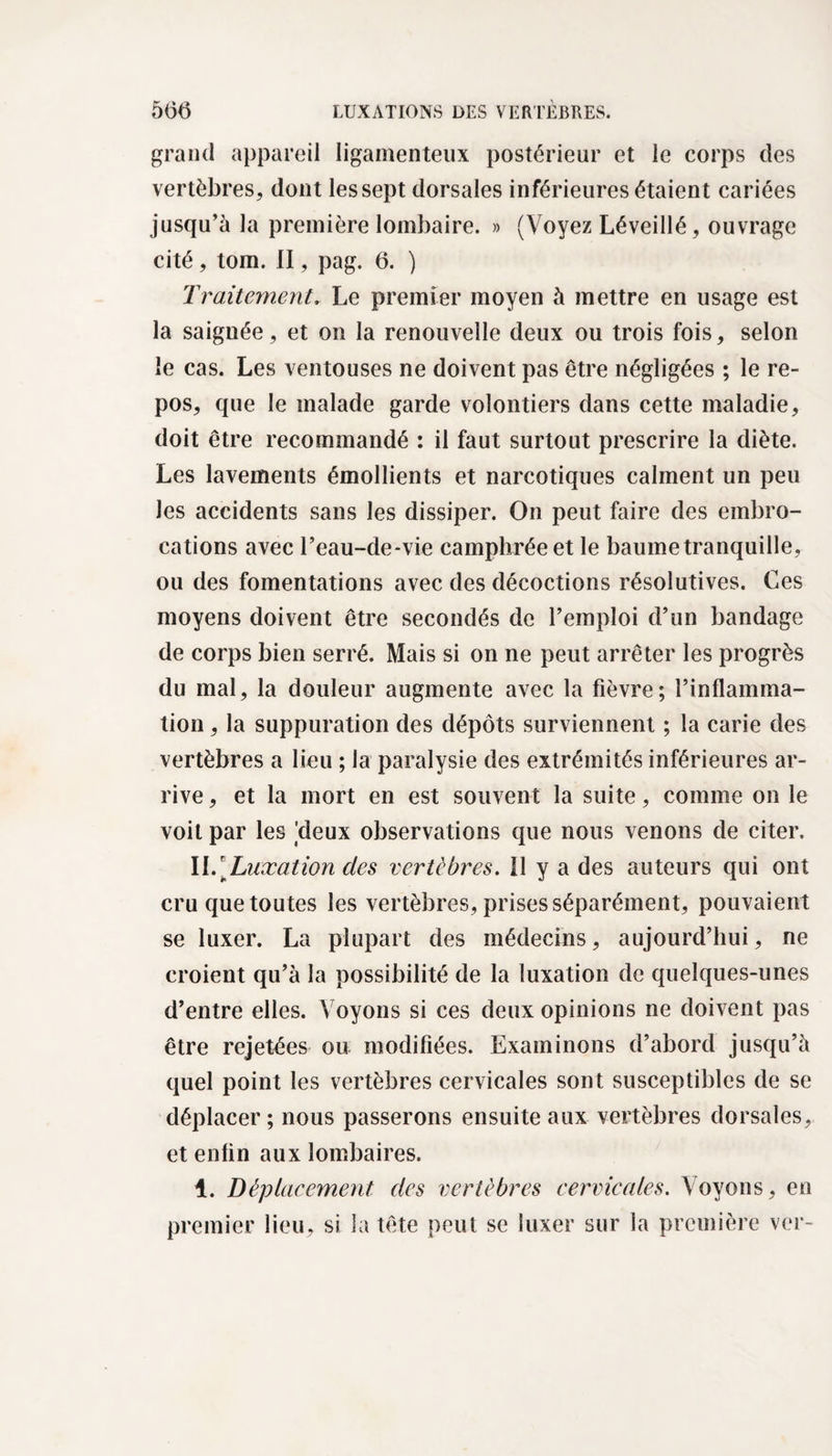 grand appareil ligamenteux postérieur et le corps des vertèbres, dont les sept dorsales inférieures étaient cariées jusqu’à la première lombaire. » (Voyez Léveillé, ouvrage cité, tom. II, pag. 6. ) Traitement, Le premier moyen à mettre en usage est la saignée, et on la renouvelle deux ou trois fois, selon le cas. Les ventouses ne doivent pas être négligées ; le re¬ pos, que le malade garde volontiers dans cette maladie, doit être recommandé : il faut surtout prescrire la diète. Les lavements émollients et narcotiques calment un peu les accidents sans les dissiper. On peut faire des embro¬ cations avec b eau-de-vie camphrée et le baume tranquille, ou des fomentations avec des décoctions résolutives. Ces moyens doivent être secondés de l’emploi d’un bandage de corps bien serré. Mais si on ne peut arrêter les progrès du mal, la douleur augmente avec la fièvre; l’inflamma- tion, la suppuration des dépôts surviennent ; la carie des vertèbres a lieu ; la paralysie des extrémités inférieures ar¬ rive , et la mort en est souvent la suite, comme on le voit par les 'deux observations que nous venons de citer. II.[Luxation des vertèbres. Il y a des auteurs qui ont cru que toutes les vertèbres, prises séparément, pouvaient se luxer. La plupart des médecins, aujourd’hui, ne croient qu’à la possibilité de la luxation de quelques-unes d’entre elles. Voyons si ces deux opinions ne doivent pas être rejetées ou modifiées. Examinons d’abord jusqu’à quel point les vertèbres cervicales sont susceptibles de se déplacer ; nous passerons ensuite aux vertèbres dorsales, et enfin aux lombaires. 1. Déplacement des vertèbres cervicales. Voyons, en premier lieu, si la tête peut se luxer sur la première ver-