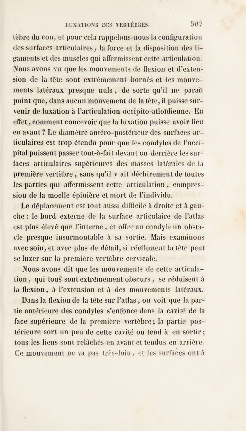 tèbre du cou, et pour cela rappelons-nous la configuration des surfaces articulaires 3 la force et la disposition des li¬ gaments et des muscles qui affermissent cette articulation. Nous avons vu que les mouvements de flexion et d’exten¬ sion de la tête sont extrêmement bornés et les mouve¬ ments latéraux presque nuis , de sorte qu’il ne paraît point que, dans aucun mouvement de la tête, il puisse sur¬ venir de luxation à l’articulation occipito-atloïdienne. En effet, comment concevoir que la luxation puisse avoir lieu en avant ? Le diamètre antéro-postérieur des surfaces ar¬ ticulaires est trop étendu pour que les condyles de l’occi¬ pital puissent passer tout-à-fait devant ou derrière les sur¬ faces articulaires supérieures des masses latérales de la première vertèbre, sans qu’il y ait déchirement de toutes les parties qui affermissent cette articulation , compres¬ sion de la moelle épinière et mort de l’individu. Le déplacement est tout aussi difficile à droite et à gau¬ che : le bord externe de la surface articulaire de l’atlas est plus élevé que l’interne, et offre au condyîe un obsta¬ cle presque insurmontable à sa sortie. Mais examinons avec soin, et avec plus de détail, si réellement la tête peut se luxer sur la première vertèbre cervicale. Nous avons dit que les mouvements de cette articula¬ tion, qui tous* sont extrêmement obscurs, se réduisent à la flexion, à l’extension et à des mouvements latéraux. Dans la flexion de la tête sur l’atlas, on voit que la par¬ tie antérieure des condyles s’enfonce dans la cavité de la face supérieure de la première vertèbre; la partie pos¬ térieure sort un peu de cette cavité ou tend à en sortir ; tous les liens sont relâchés en avant et tendus en arrière. Ce mouvement ne va pas très-loin, et les surfaces ont à