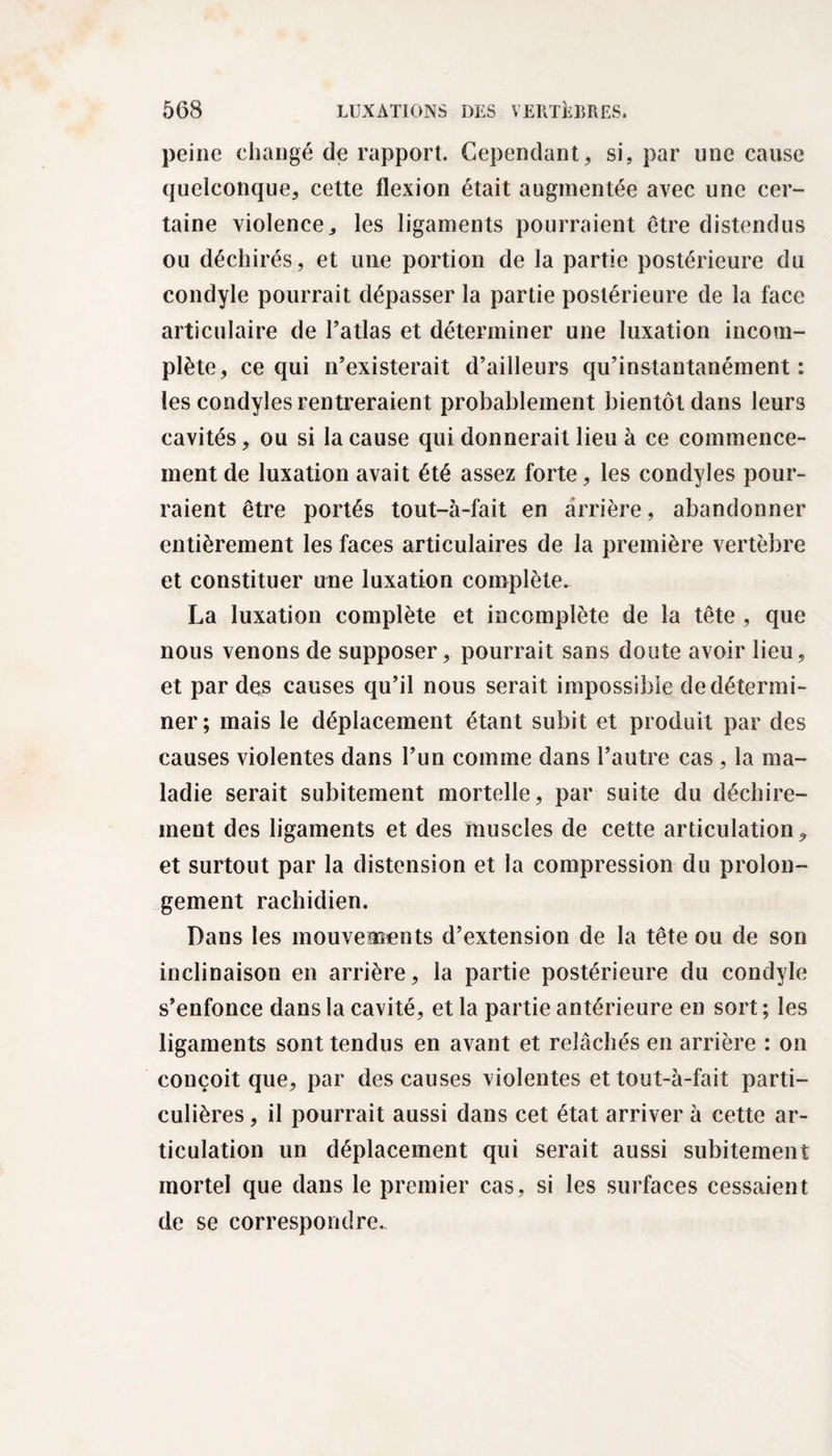 peine changé de rapport. Cependant, si, par une cause quelconque, cette flexion était augmentée avec une cer¬ taine violence, les ligaments pourraient être distendus ou déchirés, et une portion de la partie postérieure du condyle pourrait dépasser la partie postérieure de la face articulaire de l’atlas et déterminer une luxation incom¬ plète, ce qui n’existerait d’ailleurs qu’instantanément : les condyles rentreraient probablement bientôt dans leurs cavités, ou si la cause qui donnerait lieu à ce commence¬ ment de luxation avait été assez forte, les condyles pour¬ raient être portés tout-à-fait en arrière, abandonner entièrement les faces articulaires de la première vertèbre et constituer une luxation complète. La luxation complète et incomplète de la tête, que nous venons de supposer, pourrait sans doute avoir lieu, et par des causes qu’il nous serait impossible de détermi¬ ner; mais le déplacement étant subit et produit par des causes violentes dans l’un comme dans l’autre cas, la ma¬ ladie serait subitement mortelle, par suite du déchire¬ ment des ligaments et des muscles de cette articulation 9 et surtout par la distension et la compression du prolon¬ gement rachidien. Dans les mouvements d’extension de la tête ou de son inclinaison en arrière, la partie postérieure du condyle s’enfonce dans la cavité, et la partie antérieure en sort ; les ligaments sont tendus en avant et relâchés en arrière : on conçoit que, par des causes violentes et tout-à-fait parti¬ culières , il pourrait aussi dans cet état arriver à cette ar¬ ticulation un déplacement qui serait aussi subitement mortel que dans le premier cas, si les surfaces cessaient de se correspondre.