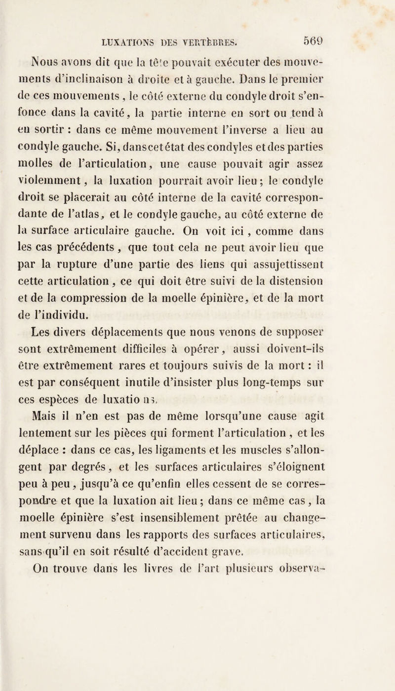 Nous avons dit que la tête pouvait exécuter des mouve¬ ments d’inclinaison à droite et à gauche. Dans le premier de ces mouvements , le côté externe du condyle droit s’en¬ fonce dans la cavité, la partie interne en sort ou tend à en sortir : dans ce même mouvement l’inverse a lieu au condyle gauche. Si, danscetétat des condyles et des parties molles de l’articulation, une cause pouvait agir assez violemment, la luxation pourrait avoir lieu ; le condyle droit se placerait au côté interne de la cavité correspon¬ dante de l’atlas, et le condyle gauche, au côté externe de la surface articulaire gauche. On voit ici, comme dans les cas précédents, que tout cela ne peut avoir lieu que par la rupture d’une partie des liens qui assujettissent cette articulation, ce qui doit être suivi de la distension et de la compression de la moelle épinière, et de la mort de l’individu. Les divers déplacements que nous venons de supposer sont extrêmement difficiles a opérer, aussi doivent-ils être extrêmement rares et toujours suivis de la mort : il est par conséquent inutile d’insister plus long-temps sur ces espèces de îuxatio nu Mais il n’en est pas de même lorsqu’une cause agit lentement sur les pièces qui forment l’articulation , et les déplace : dans ce cas, les ligaments et les muscles s’allon¬ gent par degrés, et les surfaces articulaires s’éloignent peu à peu, jusqu’à ce qu’enfîn elles cessent de se corres¬ pondre et que la luxation ait lieu ; dans ce même cas, la moelle épinière s’est insensiblement prêtée au change¬ ment survenu dans les rapports des surfaces articulaires, sans qu’il en soit résulté d’accident grave. On trouve dans les livres de l’art plusieurs observa-