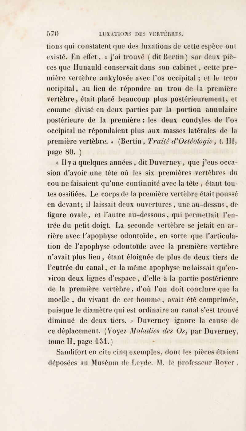 lions qui constatent que des luxations de cette espèce ont existé. En effet, « j’ai trouvé (ditBertin) sur deux piè¬ ces que Ilunauld conservait dans son cabinet, cette pre¬ mière vertèbre ankylosée avec l’os occipital ; et le trou occipital, au lieu de répondre au trou de la première vertèbre, était placé beaucoup plus postérieurement, et comme divisé en deux parties par la portion annulaire postérieure de la première : les deux condyles de l’os occipital ne répondaient plus aux masses latérales de la première vertèbre. « (Bertin, Traité d’Ostéologie, t. III, page 80. ) a II y a quelques années, dit Duverney, que j’eus occa¬ sion d’avoir une tête où les six premières vertèbres du cou ne faisaient qu’une continuité avec la tête , étant tou¬ tes ossifiées. Le corps de la première vertèbre était poussé en devant; il laissait deux ouvertures, une au-dessus, de figure ovale, et l’autre au-dessous, qui permettait l’en¬ trée du petit doigt. La seconde vertèbre se jetait en ar¬ rière avec l’apophyse odontoïde, en sorte que l’articula¬ tion de l’apophyse odontoïde avec la première vertèbre n’avait plus lieu, étant éloignée de plus de deux tiers de l’entrée du canal, et la même apophyse ne laissait qu’en- viron deux lignes d’espace, d’elle à la partie postérieure de la première vertèbre, d’où l’on doit conclure que la moelle, du vivant de cet homme, avait été comprimée, puisque le diamètre qui est ordinaire au canal s’est trouvé diminué de deux tiers. » Duverney ignore la cause de ce déplacement. (Voyez Maladies des Os, par Duverney, tome II, page 131.) Sandifort en cite cinq exemples, dont les pièces étaient déposées au Muséum de Leyde. M. le professeur Boyer,