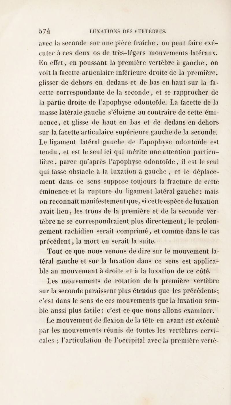 avec la seconde sur une pièce fraîche , on peut faire exé¬ cuter aces deux os de très-légers mouvements latéraux. En effet, en poussant la première vertèbre à gauche, on voit la facette articulaire inférieure droite de la première, glisser de dehors en dedans et de bas en haut sur la fa¬ cette correspondante de la seconde * et se rapprocher de la partie droite de l’apophyse odontoïde. La facette de la masse latérale gauche s’éloigne au contraire de cette émi¬ nence, et glisse de haut en bas et de dedans en dehors sur la facette articulaire supérieure gauche de la seconde. Le ligament latéral gauche de l’apophyse odontoïde est tendu, et est le seul ici qui mérite une attention particu¬ lière, parce qiT après l’apophyse odontoïde, il est le seul qui fasse obstacle à la luxation à gauche , et le déplace¬ ment dans ce sens suppose toujours la fracture de cette éminence et la rupture du ligament latéral gauche: mais on reconnaît manifestement que, si cette espèce de luxation avait lieu, les trous de la première et de la seconde ver¬ tèbre ne se correspondraient plus directement; le prolon¬ gement rachidien serait comprimé, et comme dans le cas précédent, la mort en serait la suite. Tout ce que nous venons de dire sur le mouvement la¬ téral gauche et sur la luxation dans ce sens est applica¬ ble au mouvement à droite et à la luxation de ce côté. Les mouvements de rotation de la première vertèbre sur la seconde paraissent plus étendus que les précédents; c’est dans le sens de ces mouvements que la luxation sem¬ ble aussi plus facile : c’est ce que nous allons examiner. Le mouvement de flexion de la tête en avant est exécuté par les mouvements réunis de toutes les vertèbres cervi¬ cales ; l’articulation de l’occipital avec la première vertè-