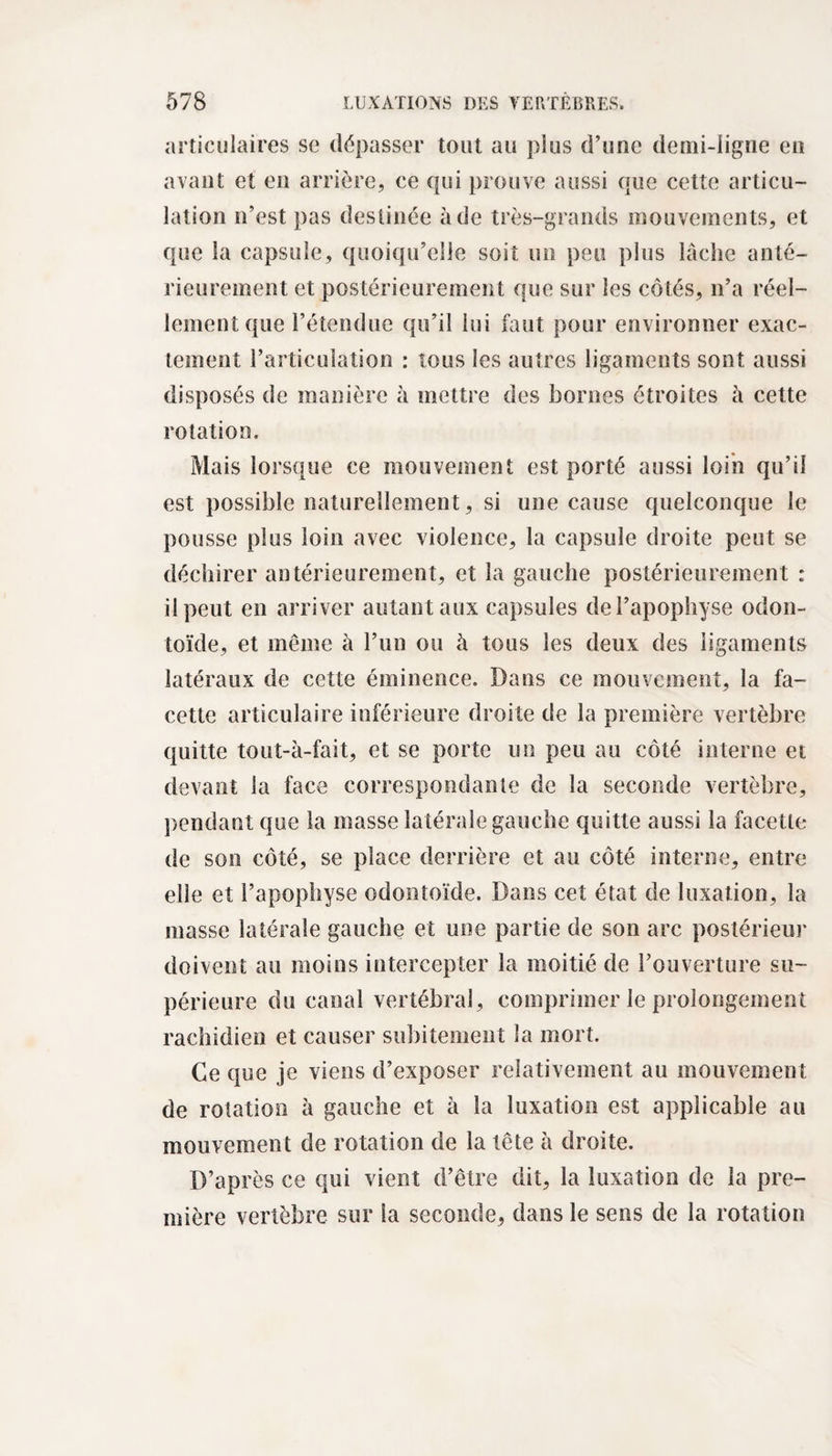 articulaires se dépasser tout au plus d’une demi-ligne en avant et en arrière, ce qui prouve aussi que cette articu¬ lation n’est pas destinée à de très-grands mouvements, et que la capsule, quoiqu’elle soit un peu plus lâche anté¬ rieurement et postérieurement que sur les côtés, n’a réel¬ lement que l’étendue qu’il lui faut pour environner exac¬ tement l’articulation : tous les autres ligaments sont aussi disposés de manière à mettre des bornes étroites à cette rotation. Mais lorsque ce mouvement est porté aussi loin qu’il est possible naturellement, si une cause quelconque le pousse plus loin avec violence, la capsule droite peut se déchirer antérieurement, et la gauche postérieurement : il peut en arriver autant aux capsules de l’apophyse odon¬ toïde, et meme à l’un ou à tous les deux des ligaments latéraux de cette éminence. Dans ce mouvement, la fa¬ cette articulaire inférieure droite de la première vertèbre quitte tout-à-fait, et se porte un peu au côté interne et devant la face correspondante de la seconde vertèbre, pendant que la masse latérale gauche quitte aussi la facette de son côté, se place derrière et au côté interne, entre elle et l’apophyse odontoïde. Dans cet état de luxation, la masse latérale gauche et une partie de son arc postérieur doivent au moins intercepter la moitié de l’ouverture su¬ périeure du canal vertébral, comprimer le prolongement rachidien et causer subitement la mort. Ce que je viens d’exposer relativement au mouvement de rotation à gauche et à la luxation est applicable au mouvement de rotation de la tête à droite. D’après ce qui vient d’être dit, la luxation de la pre¬ mière vertèbre sur la seconde, dans le sens de la rotation