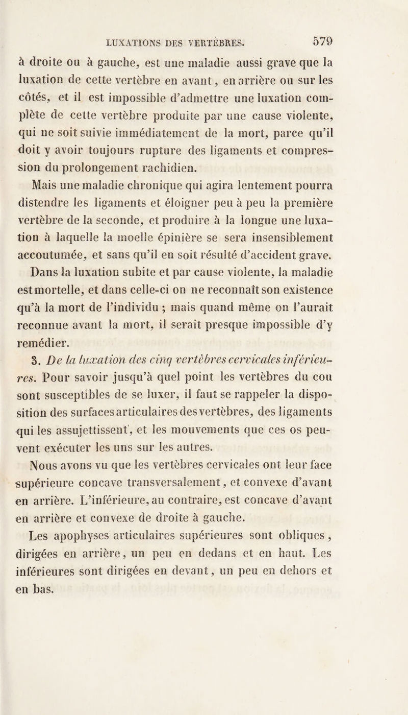à droite ou à gauche, est une maladie aussi grave que la luxation de cette vertèbre en avant, en arrière ou sur les côtés, et il est impossible d’admettre une luxation com¬ plète de cette vertèbre produite par une cause violente, qui ne soit suivie immédiatement de la mort, parce qu’il doit y avoir toujours rupture des ligaments et compres¬ sion du prolongement rachidien. Mais une maladie chronique qui agira lentement pourra distendre les ligaments et éloigner peu à peu la première vertèbre de la seconde, et produire à la longue une luxa¬ tion à laquelle la moelle épinière se sera insensiblement accoutumée, et sans qu’il en soit résulté d’accident grave. Dans la luxation subite et par cause violente, la maladie est mortelle, et dans celle-ci on ne reconnaît son existence qu’à la mort de l’individu ; mais quand même on l’aurait reconnue avant la mort, il serait presque impossible d’y remédier. S. De la luxation des cinq vertèbres cervicales inférieu¬ res, Pour savoir jusqu’à quel point les vertèbres du cou sont susceptibles de se luxer, il faut se rappeler la dispo¬ sition des surfaces articulaires des vertèbres, des ligaments qui les assujettissent , et les mouvements que ces os peu¬ vent exécuter les uns sur les autres. Nous avons vu que les vertèbres cervicales ont leur face supérieure concave transversalement, et convexe d’avant en arrière. L’inférieure, au contraire, est concave d’avant en arrière et convexe de droite à gauche. Les apophyses articulaires supérieures sont obliques, dirigées en arrière, un peu en dedans et en haut. Les inférieures sont dirigées en devant, un peu en dehors et en bas.