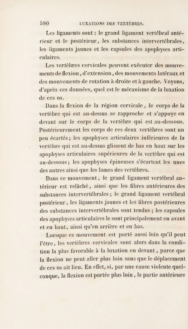 Les ligaments sont : le grand ligament vertébral anté¬ rieur et le postérieur, les substances intervertébrales, les ligaments jaunes et les capsules des apophyses arti¬ culaires. Les vertèbres cervicales peuvent exécuter des mouve¬ ments de flexion, d’extension, des mouvements latéraux et des mouvements de rotation à droite et à gauche. Voyons, d’après ces données, quel est le mécanisme de la luxation de ces os. Dans la flexion de la région cervicale, le corps de la vertèbre qui est au-dessus se rapproche et s’appuye en devant sur le corps de la vertèbre qui est au-dessous. Postérieurement les corps de ces deux vertèbres sont un peu écartés ; les apophyses articulaires inférieures de la vertèbre qui est au-dessus glissent de bas en haut sur les apophyses articulaires supérieures de la vertèbre qui est au-dessous; les apophyses épineuses s’écartent les unes des autres ainsi que les lames des vertèbres. Dans ce mouvement, le grand ligament vertébral an¬ térieur est relâché, ainsi que les fibres antérieures des substances intervertébrales ; le grand ligament vertébral postérieur, les ligaments jaunes et les fibres postérieures des substances intervertébrales sont tendus ; les capsules des apophyses articulaires le sont principalement en avant et en haut, ainsi qu’en arrière et en bas. Lorsque ce mouvement est porté aussi loin qu’il peut l’être, les vertèbres cervicales sont alors dans la condi¬ tion la plus favorable à la luxation en devant, parce que la flexion ne peut aller plus loin sans que le déplacement de ces os ait lieu. En effet, si, par une cause violente quel¬ conque, la flexion est portée plus loin , la partie antérieure