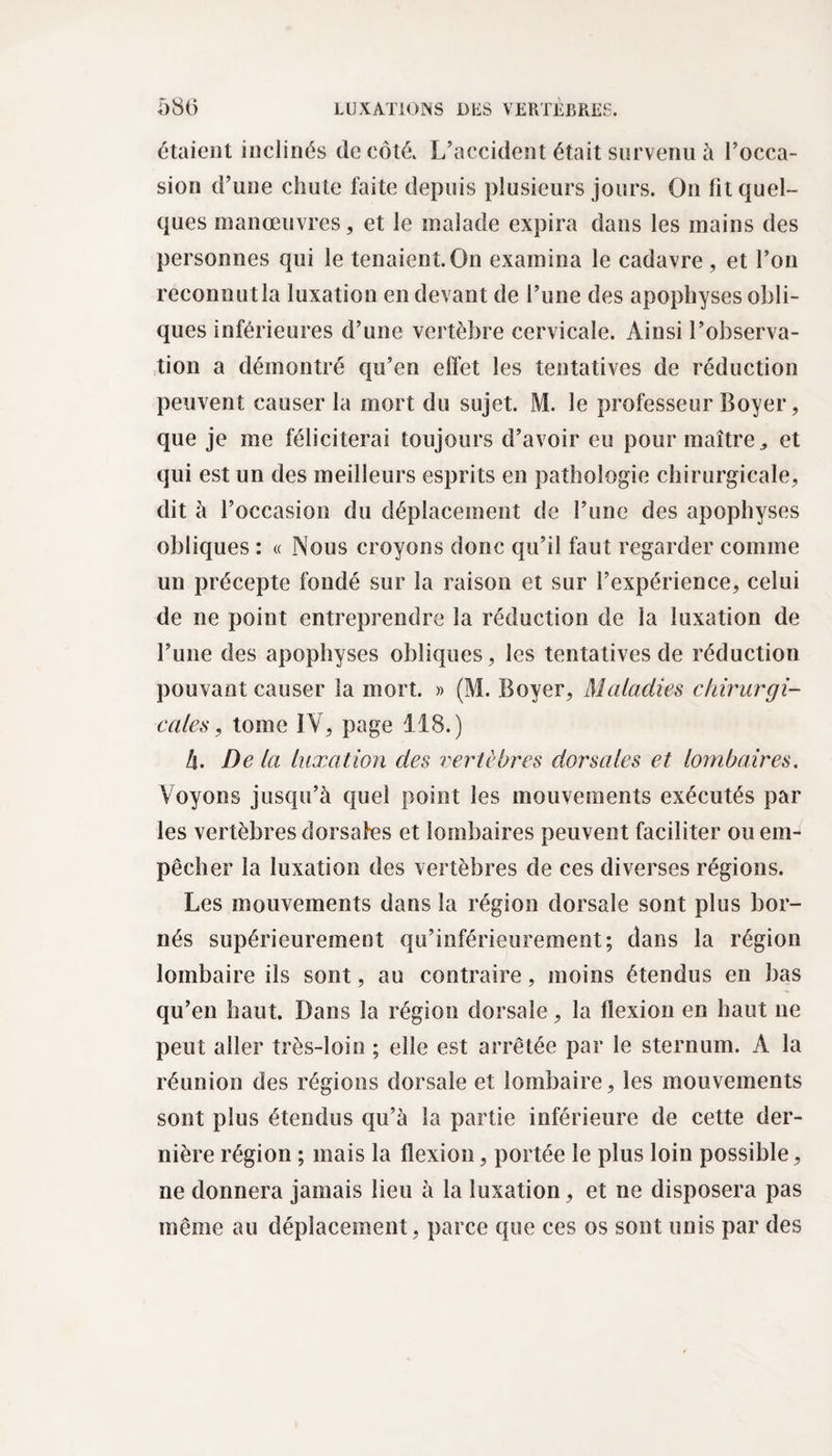 étaient inclinés de côté. L’accident était survenu à l’occa¬ sion d’une chute faite depuis plusieurs jours. On fit quel¬ ques manœuvres, et le malade expira dans les mains des personnes qui le tenaient. On examina le cadavre , et l’on reconnutla luxation en devant de l’une des apophyses obli¬ ques inférieures d’une vertèbre cervicale. Ainsi l’observa¬ tion a démontré qu’en effet les tentatives de réduction peuvent causer la mort du sujet. M. le professeur Boyer, que je me féliciterai toujours d’avoir eu pour maître,, et qui est un des meilleurs esprits en pathologie chirurgicale, dit à l’occasion du déplacement de l’une des apophyses obliques : « Nous croyons donc qu’il faut regarder comme un précepte fondé sur la raison et sur l’expérience, celui de ne point entreprendre la réduction de la luxation de l’une des apophyses obliques, les tentatives de réduction pouvant causer la mort. » (M. Boyer, Maladies chirurgi¬ cales , tome IV, page 118.) h. De la luxation des vertèbres dorsales et lombaires. Voyons jusqu’à quel point les mouvements exécutés par les vertèbres dorsafes et lombaires peuvent faciliter ou em¬ pêcher la luxation des vertèbres de ces diverses régions. Les mouvements dans la région dorsale sont plus bor¬ nés supérieurement qu’inférieurement; dans la région lombaire ils sont, au contraire, moins étendus en bas qu’en haut. Dans la région dorsale, la flexion en haut ne peut aller très-loin ; elle est arrêtée par le sternum. A la réunion des régions dorsale et lombaire, les mouvements sont plus étendus qu’à la partie inférieure de cette der¬ nière région ; mais la flexion, portée le plus loin possible, ne donnera jamais lieu à la luxation, et ne disposera pas même au déplacement, parce que ces os sont unis par des