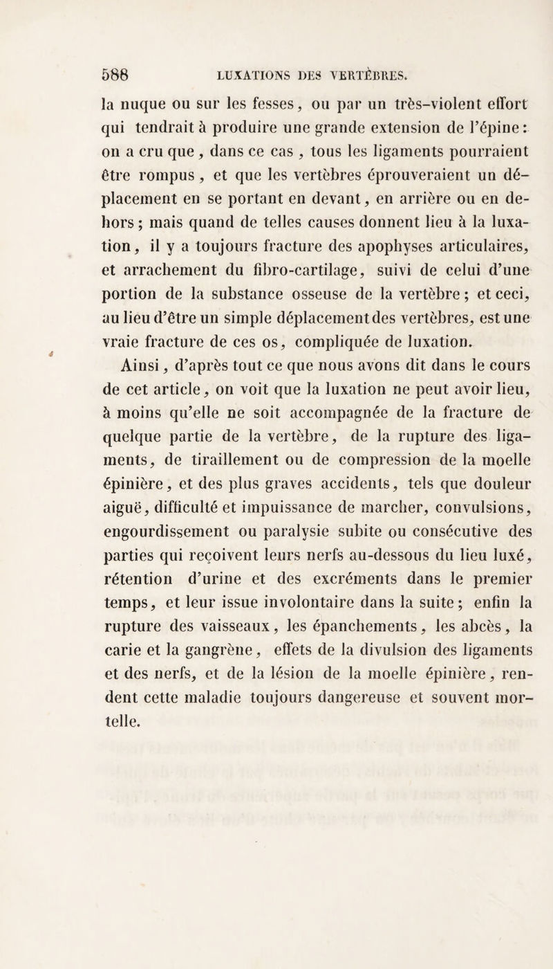 la nuque ou sur les fesses, ou par un très-violent effort qui tendrait à produire une grande extension de l’épine : on a cru que, dans ce cas , tous les ligaments pourraient être rompus, et que les vertèbres éprouveraient un dé¬ placement en se portant en devant, en arrière ou en de¬ hors ; mais quand de telles causes donnent lieu à la luxa¬ tion, il y a toujours fracture des apophyses articulaires, et arrachement du fibro-cartilage, suivi de celui d’une portion de la substance osseuse de la vertèbre ; et ceci, au lieu d’être un simple déplacement des vertèbres, est une vraie fracture de ces os, compliquée de luxation. Ainsi, d’après tout ce que nous avons dit dans le cours de cet article, on voit que la luxation ne peut avoir lieu, à moins qu’elle ne soit accompagnée de la fracture de quelque partie de la vertèbre, de la rupture des liga¬ ments, de tiraillement ou de compression de la moelle épinière, et des plus graves accidents, tels que douleur aiguë, difficulté et impuissance de marcher, convulsions, engourdissement ou paralysie subite ou consécutive des parties qui reçoivent leurs nerfs au-dessous du lieu luxé, rétention d’urine et des excréments dans le premier temps, et leur issue involontaire dans la suite ; enfin la rupture des vaisseaux, les épanchements, les abcès, la carie et la gangrène, effets de la divulsion des ligaments et des nerfs, et de la lésion de la moelle épinière, ren¬ dent cette maladie toujours dangereuse et souvent mor¬ telle.