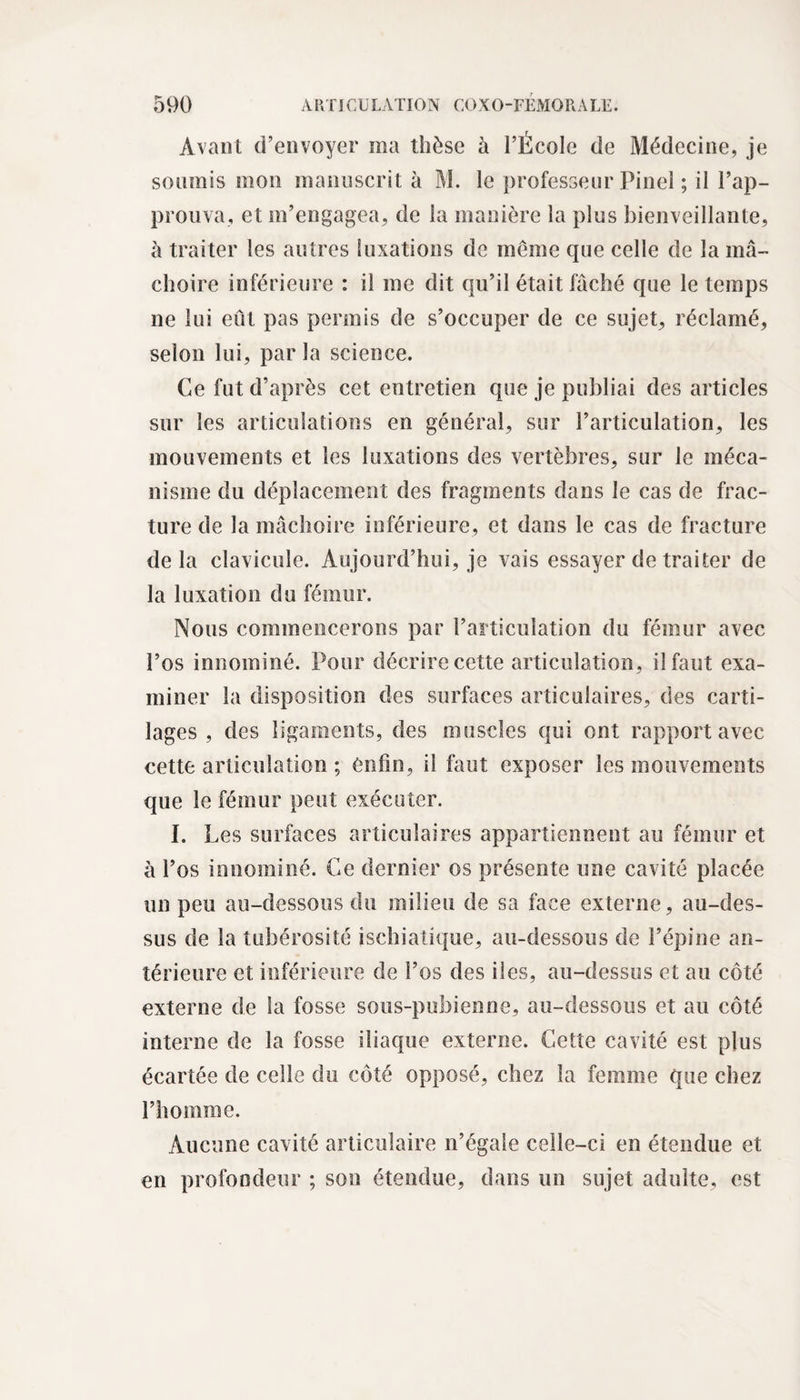 Avant d’envoyer ma thèse à l’École de Médecine, je soumis mon manuscrit à M. le professeur Pinel ; il l’ap¬ prouva, et m’engagea, de la manière la plus bienveillante, à traiter les autres luxations de même que celle de la mâ¬ choire inférieure : il me dit qu’il était fâché que le temps ne lui eût pas permis de s’occuper de ce sujet, réclamé, selon lui, par la science. Ce fut d’après cet entretien que je publiai des articles sur les articulations en général, sur l’articulation, les mouvements et les luxations des vertèbres, sur le méca¬ nisme du déplacement des fragments dans le cas de frac¬ ture de la mâchoire inférieure, et dans le cas de fracture de la clavicule. Aujourd’hui, je vais essayer de traiter de la luxation du fémur. Nous commencerons par l’articulation du fémur avec l’os innommé. Pour décrire cette articulation, il faut exa¬ miner la disposition des surfaces articulaires, des carti¬ lages , des ligaments, des muscles qui ont rapport avec cette articulation ; enfin, il faut exposer les mouvements que le fémur peut exécuter. I. Les surfaces articulaires appartiennent au fémur et à l’os innommé. Ce dernier os présente une cavité placée un peu au-dessous du milieu de sa face externe, au-des¬ sus de la tubérosité ischiatique, au-dessous de l’épine an¬ térieure et inférieure de i’os des iles, au-dessus et au côté externe de la fosse sous-pubienne, au-dessous et au côté interne de la fosse iliaque externe. Cette cavité est plus écartée de celle du côté opposé, chez la femme que chez l’homme. Aucune cavité articulaire n’égale celle-ci en étendue et en profondeur ; son étendue, dans un sujet adulte, est
